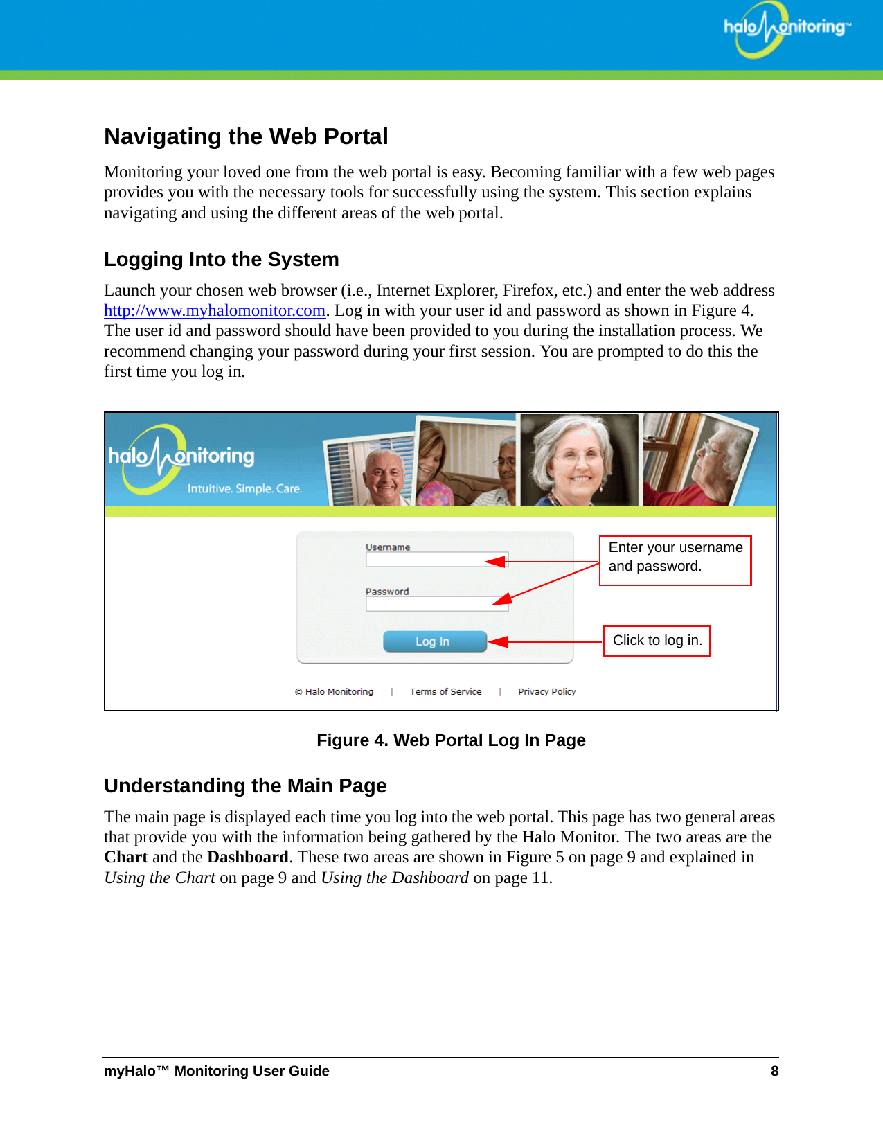 myHalo™ Monitoring User Guide 8Navigating the Web PortalMonitoring your loved one from the web portal is easy. Becoming familiar with a few web pages provides you with the necessary tools for successfully using the system. This section explains navigating and using the different areas of the web portal.Logging Into the SystemLaunch your chosen web browser (i.e., Internet Explorer, Firefox, etc.) and enter the web address http://www.myhalomonitor.com. Log in with your user id and password as shown in Figure 4. The user id and password should have been provided to you during the installation process. We recommend changing your password during your first session. You are prompted to do this the first time you log in.Figure 4. Web Portal Log In PageUnderstanding the Main PageThe main page is displayed each time you log into the web portal. This page has two general areas that provide you with the information being gathered by the Halo Monitor. The two areas are the Chart and the Dashboard. These two areas are shown in Figure 5 on page 9 and explained in Using the Chart on page 9 and Using the Dashboard on page 11.Enter your usernameand password.Click to log in.