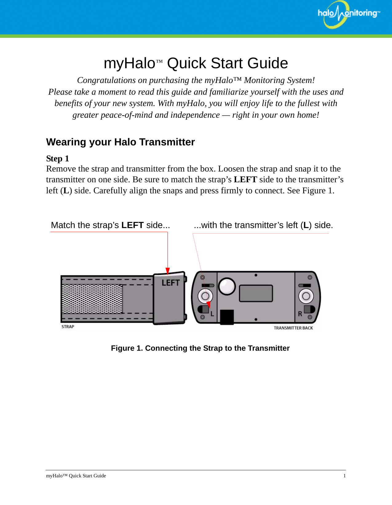 myHalo™ Quick Start Guide 1myHalo™ Quick Start GuideCongratulations on purchasing the myHalo™ Monitoring System! Please take a moment to read this guide and familiarize yourself with the uses and benefits of your new system. With myHalo, you will enjoy life to the fullest with greater peace-of-mind and independence — right in your own home!Wearing your Halo TransmitterStep 1Remove the strap and transmitter from the box. Loosen the strap and snap it to the transmitter on one side. Be sure to match the strap’s LEFT side to the transmitter’s left (L) side. Carefully align the snaps and press firmly to connect. See Figure 1. Figure 1. Connecting the Strap to the TransmitterMatch the strap’s LEFT side... ...with the transmitter’s left (L) side.