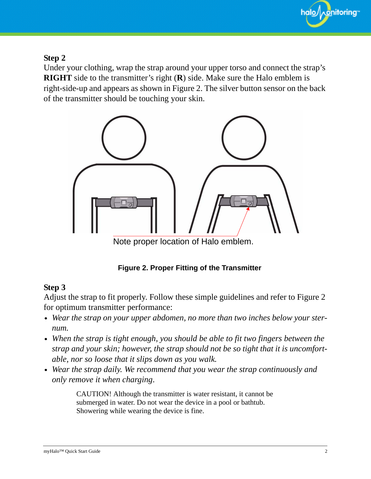 myHalo™ Quick Start Guide 2Step 2Under your clothing, wrap the strap around your upper torso and connect the strap’s RIGHT side to the transmitter’s right (R) side. Make sure the Halo emblem is right-side-up and appears as shown in Figure 2. The silver button sensor on the back of the transmitter should be touching your skin.  Figure 2. Proper Fitting of the TransmitterStep 3Adjust the strap to fit properly. Follow these simple guidelines and refer to Figure 2 for optimum transmitter performance:•Wear the strap on your upper abdomen, no more than two inches below your ster-num.•When the strap is tight enough, you should be able to fit two fingers between the strap and your skin; however, the strap should not be so tight that it is uncomfort-able, nor so loose that it slips down as you walk.•Wear the strap daily. We recommend that you wear the strap continuously and only remove it when charging. CAUTION! Although the transmitter is water resistant, it cannot be submerged in water. Do not wear the device in a pool or bathtub. Showering while wearing the device is fine.Note proper location of Halo emblem.