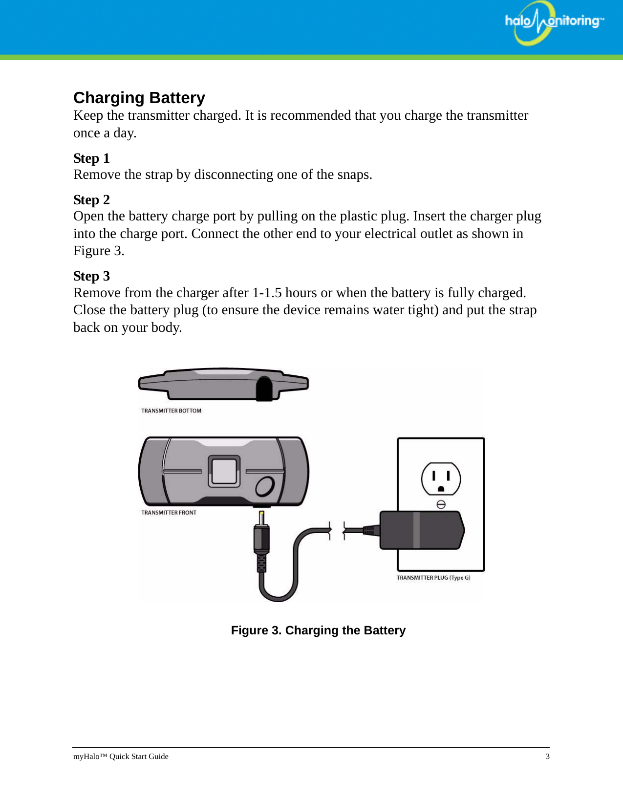 myHalo™ Quick Start Guide 3Charging BatteryKeep the transmitter charged. It is recommended that you charge the transmitter once a day. Step 1Remove the strap by disconnecting one of the snaps.Step 2Open the battery charge port by pulling on the plastic plug. Insert the charger plug into the charge port. Connect the other end to your electrical outlet as shown in Figure 3.Step 3Remove from the charger after 1-1.5 hours or when the battery is fully charged. Close the battery plug (to ensure the device remains water tight) and put the strap back on your body.Figure 3. Charging the Battery