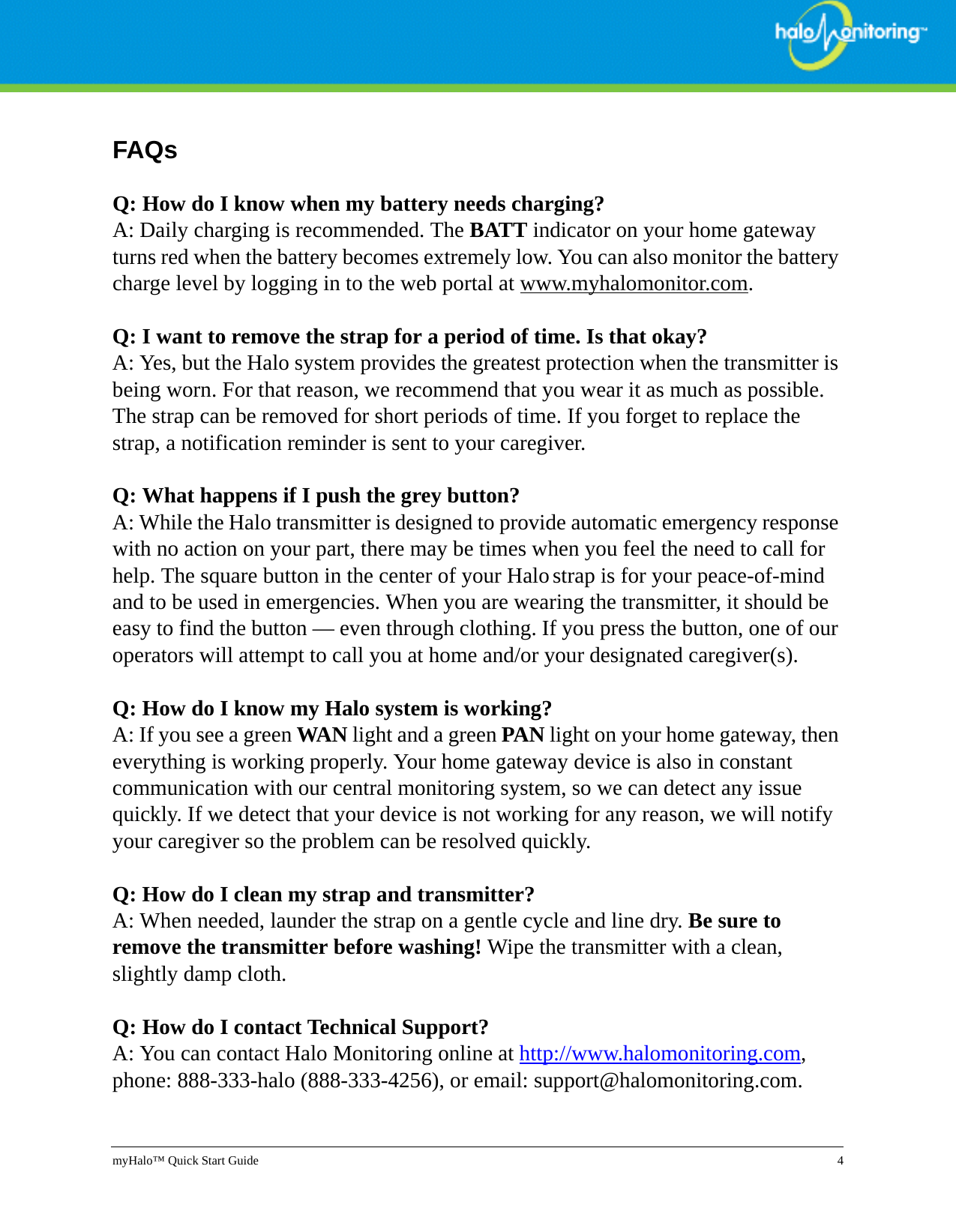 myHalo™ Quick Start Guide 4FAQsQ: How do I know when my battery needs charging?A: Daily charging is recommended. The BATT indicator on your home gateway turns red when the battery becomes extremely low. You can also monitor the battery charge level by logging in to the web portal at www.myhalomonitor.com.Q: I want to remove the strap for a period of time. Is that okay?A: Yes, but the Halo system provides the greatest protection when the transmitter is being worn. For that reason, we recommend that you wear it as much as possible. The strap can be removed for short periods of time. If you forget to replace the strap, a notification reminder is sent to your caregiver.Q: What happens if I push the grey button?A: While the Halo transmitter is designed to provide automatic emergency response with no action on your part, there may be times when you feel the need to call for help. The square button in the center of your Halo strap is for your peace-of-mind and to be used in emergencies. When you are wearing the transmitter, it should be easy to find the button — even through clothing. If you press the button, one of our operators will attempt to call you at home and/or your designated caregiver(s).Q: How do I know my Halo system is working?A: If you see a green WAN light and a green PAN light on your home gateway, then everything is working properly. Your home gateway device is also in constant communication with our central monitoring system, so we can detect any issue quickly. If we detect that your device is not working for any reason, we will notify your caregiver so the problem can be resolved quickly.Q: How do I clean my strap and transmitter?A: When needed, launder the strap on a gentle cycle and line dry. Be sure to remove the transmitter before washing! Wipe the transmitter with a clean, slightly damp cloth.Q: How do I contact Technical Support?A: You can contact Halo Monitoring online at http://www.halomonitoring.com, phone: 888-333-halo (888-333-4256), or email: support@halomonitoring.com.