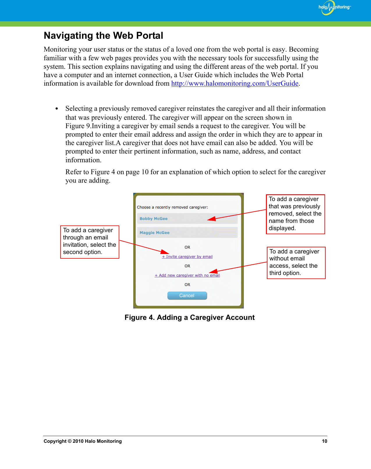 Copyright © 2010 Halo Monitoring 10Navigating the Web PortalMonitoring your user status or the status of a loved one from the web portal is easy. Becoming familiar with a few web pages provides you with the necessary tools for successfully using the system. This section explains navigating and using the different areas of the web portal. If you have a computer and an internet connection, a User Guide which includes the Web Portal information is available for download from http://www.halomonitoring.com/UserGuide.  •Selecting a previously removed caregiver reinstates the caregiver and all their information that was previously entered. The caregiver will appear on the screen shown in Figure 9.Inviting a caregiver by email sends a request to the caregiver. You will be prompted to enter their email address and assign the order in which they are to appear in the caregiver list.A caregiver that does not have email can also be added. You will be prompted to enter their pertinent information, such as name, address, and contact information. Refer to Figure 4 on page 10 for an explanation of which option to select for the caregiver you are adding. Figure 4. Adding a Caregiver AccountTo add a caregiver that was previously removed, select the name from those displayed.To add a caregiver through an email invitation, select the second option. To add a caregiver without email access, select the third option.