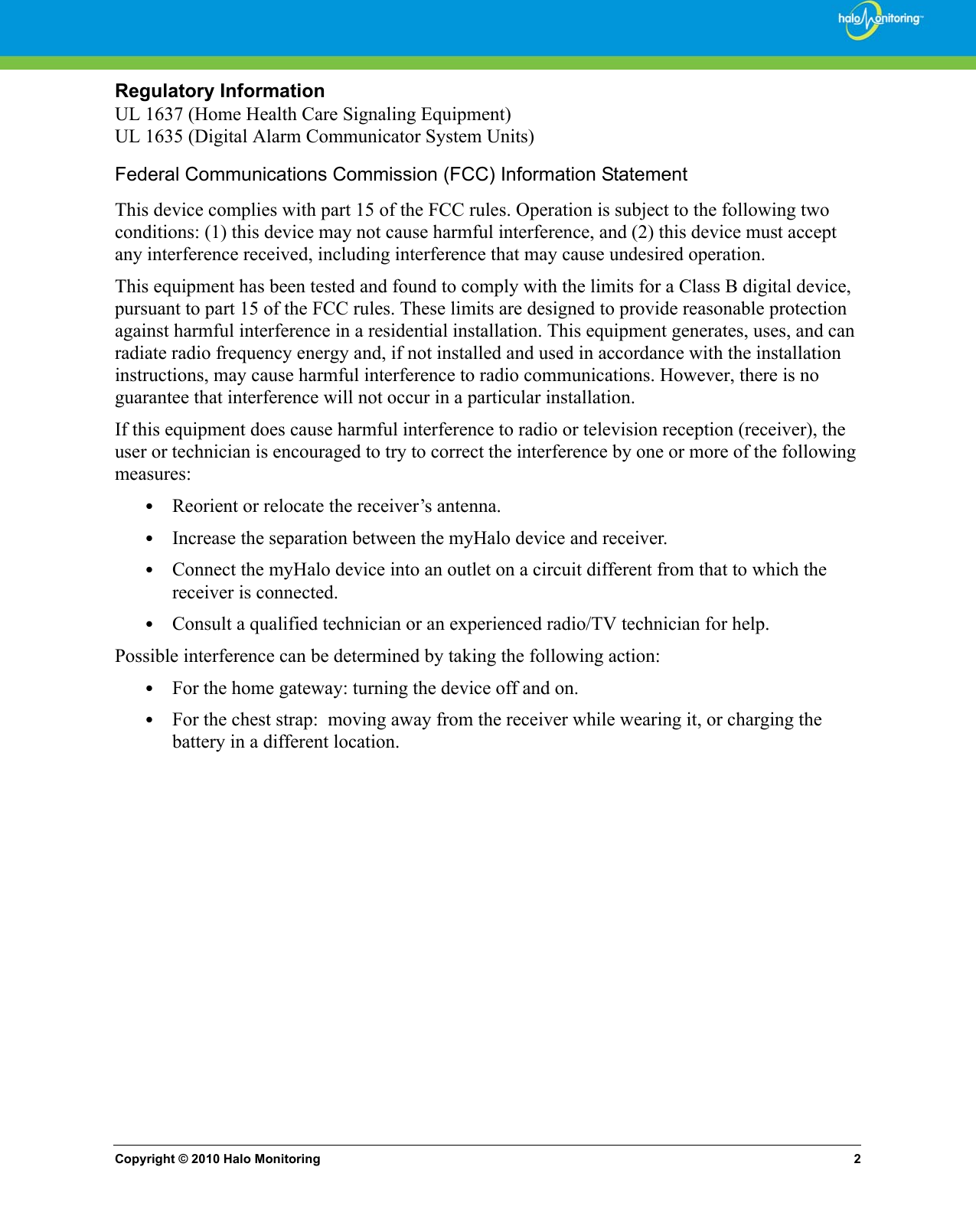 Copyright © 2010 Halo Monitoring 2Regulatory InformationUL 1637 (Home Health Care Signaling Equipment) UL 1635 (Digital Alarm Communicator System Units) Federal Communications Commission (FCC) Information Statement This device complies with part 15 of the FCC rules. Operation is subject to the following two conditions: (1) this device may not cause harmful interference, and (2) this device must accept any interference received, including interference that may cause undesired operation.This equipment has been tested and found to comply with the limits for a Class B digital device, pursuant to part 15 of the FCC rules. These limits are designed to provide reasonable protection against harmful interference in a residential installation. This equipment generates, uses, and can radiate radio frequency energy and, if not installed and used in accordance with the installation instructions, may cause harmful interference to radio communications. However, there is no guarantee that interference will not occur in a particular installation. If this equipment does cause harmful interference to radio or television reception (receiver), the user or technician is encouraged to try to correct the interference by one or more of the following measures:•Reorient or relocate the receiver’s antenna. •Increase the separation between the myHalo device and receiver. •Connect the myHalo device into an outlet on a circuit different from that to which the receiver is connected. •Consult a qualified technician or an experienced radio/TV technician for help.Possible interference can be determined by taking the following action:•For the home gateway: turning the device off and on.•For the chest strap:  moving away from the receiver while wearing it, or charging the battery in a different location.