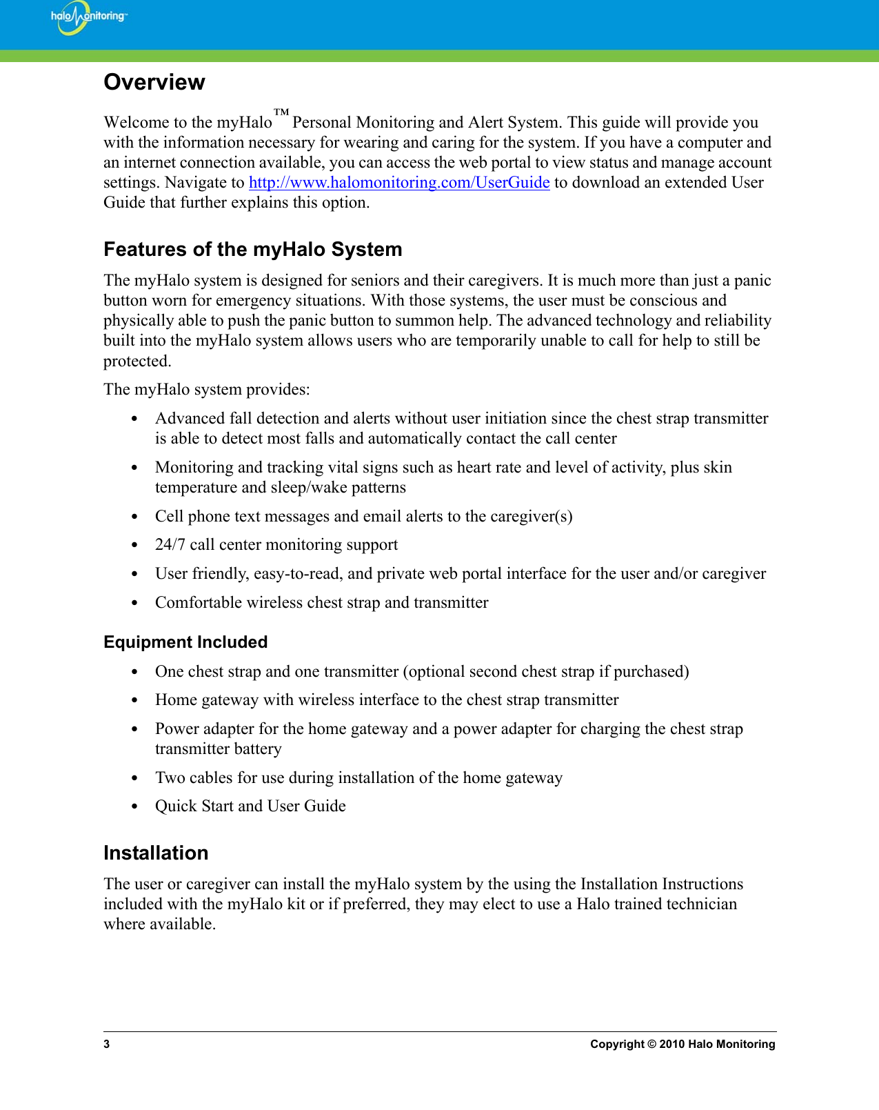 3Copyright © 2010 Halo MonitoringOverviewWelcome to the myHalo™ Personal Monitoring and Alert System. This guide will provide you with the information necessary for wearing and caring for the system. If you have a computer and an internet connection available, you can access the web portal to view status and manage account settings. Navigate to http://www.halomonitoring.com/UserGuide to download an extended User Guide that further explains this option. Features of the myHalo SystemThe myHalo system is designed for seniors and their caregivers. It is much more than just a panic button worn for emergency situations. With those systems, the user must be conscious and physically able to push the panic button to summon help. The advanced technology and reliability built into the myHalo system allows users who are temporarily unable to call for help to still be protected. The myHalo system provides:•Advanced fall detection and alerts without user initiation since the chest strap transmitter is able to detect most falls and automatically contact the call center•Monitoring and tracking vital signs such as heart rate and level of activity, plus skin temperature and sleep/wake patterns •Cell phone text messages and email alerts to the caregiver(s)•24/7 call center monitoring support•User friendly, easy-to-read, and private web portal interface for the user and/or caregiver•Comfortable wireless chest strap and transmitterEquipment Included•One chest strap and one transmitter (optional second chest strap if purchased)•Home gateway with wireless interface to the chest strap transmitter•Power adapter for the home gateway and a power adapter for charging the chest strap transmitter battery•Two cables for use during installation of the home gateway•Quick Start and User GuideInstallationThe user or caregiver can install the myHalo system by the using the Installation Instructions included with the myHalo kit or if preferred, they may elect to use a Halo trained technician where available.   