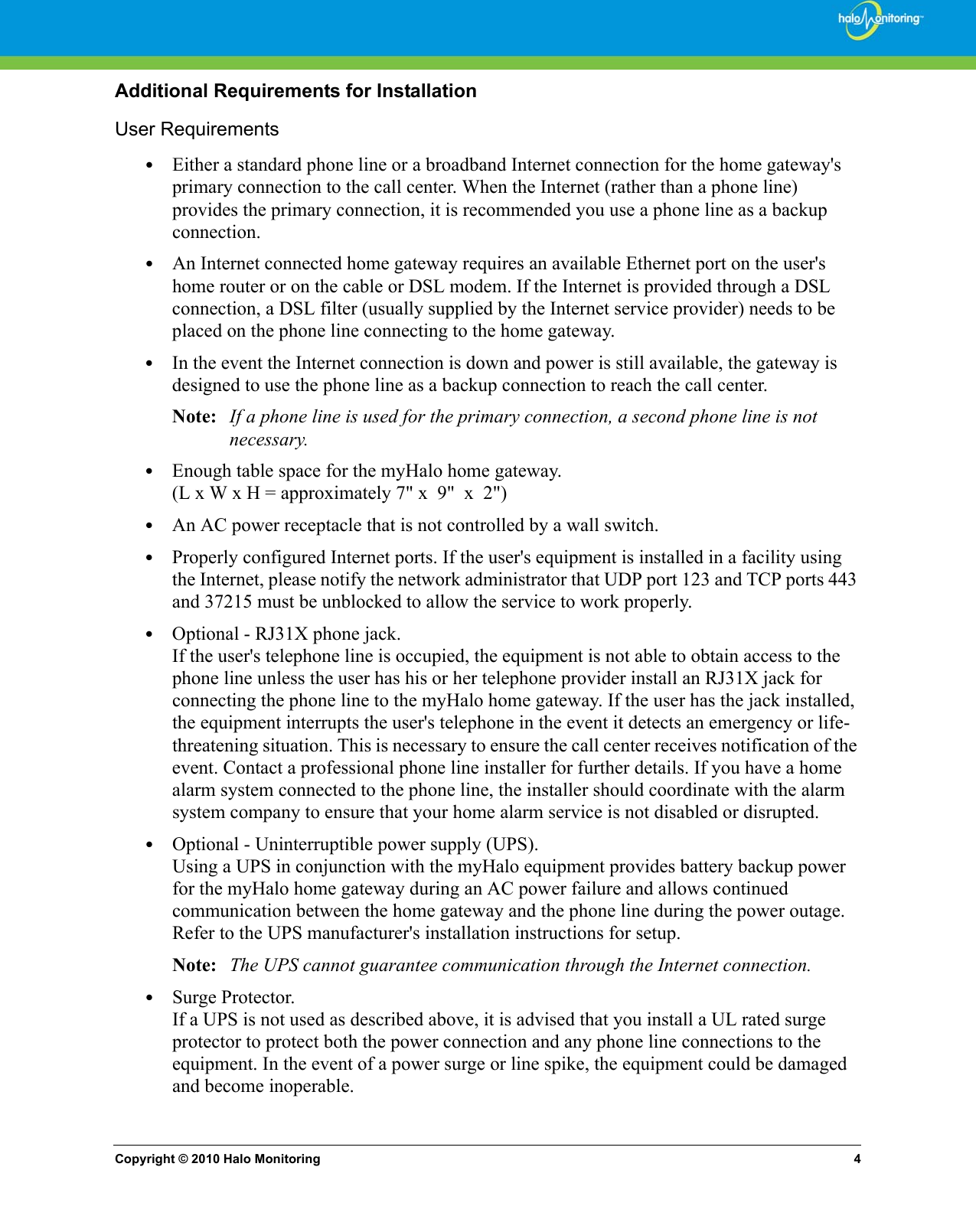 Copyright © 2010 Halo Monitoring 4Additional Requirements for InstallationUser Requirements•Either a standard phone line or a broadband Internet connection for the home gateway&apos;s primary connection to the call center. When the Internet (rather than a phone line) provides the primary connection, it is recommended you use a phone line as a backup connection.•An Internet connected home gateway requires an available Ethernet port on the user&apos;s home router or on the cable or DSL modem. If the Internet is provided through a DSL connection, a DSL filter (usually supplied by the Internet service provider) needs to be placed on the phone line connecting to the home gateway.•In the event the Internet connection is down and power is still available, the gateway is designed to use the phone line as a backup connection to reach the call center. Note: If a phone line is used for the primary connection, a second phone line is not necessary.•Enough table space for the myHalo home gateway.(L x W x H = approximately 7&quot; x  9&quot;  x  2&quot;)•An AC power receptacle that is not controlled by a wall switch.•Properly configured Internet ports. If the user&apos;s equipment is installed in a facility using the Internet, please notify the network administrator that UDP port 123 and TCP ports 443 and 37215 must be unblocked to allow the service to work properly.•Optional - RJ31X phone jack.If the user&apos;s telephone line is occupied, the equipment is not able to obtain access to the phone line unless the user has his or her telephone provider install an RJ31X jack for connecting the phone line to the myHalo home gateway. If the user has the jack installed, the equipment interrupts the user&apos;s telephone in the event it detects an emergency or life-threatening situation. This is necessary to ensure the call center receives notification of the event. Contact a professional phone line installer for further details. If you have a home alarm system connected to the phone line, the installer should coordinate with the alarm system company to ensure that your home alarm service is not disabled or disrupted.•Optional - Uninterruptible power supply (UPS). Using a UPS in conjunction with the myHalo equipment provides battery backup power for the myHalo home gateway during an AC power failure and allows continued communication between the home gateway and the phone line during the power outage. Refer to the UPS manufacturer&apos;s installation instructions for setup.Note: The UPS cannot guarantee communication through the Internet connection. •Surge Protector.If a UPS is not used as described above, it is advised that you install a UL rated surge protector to protect both the power connection and any phone line connections to the equipment. In the event of a power surge or line spike, the equipment could be damaged and become inoperable. 