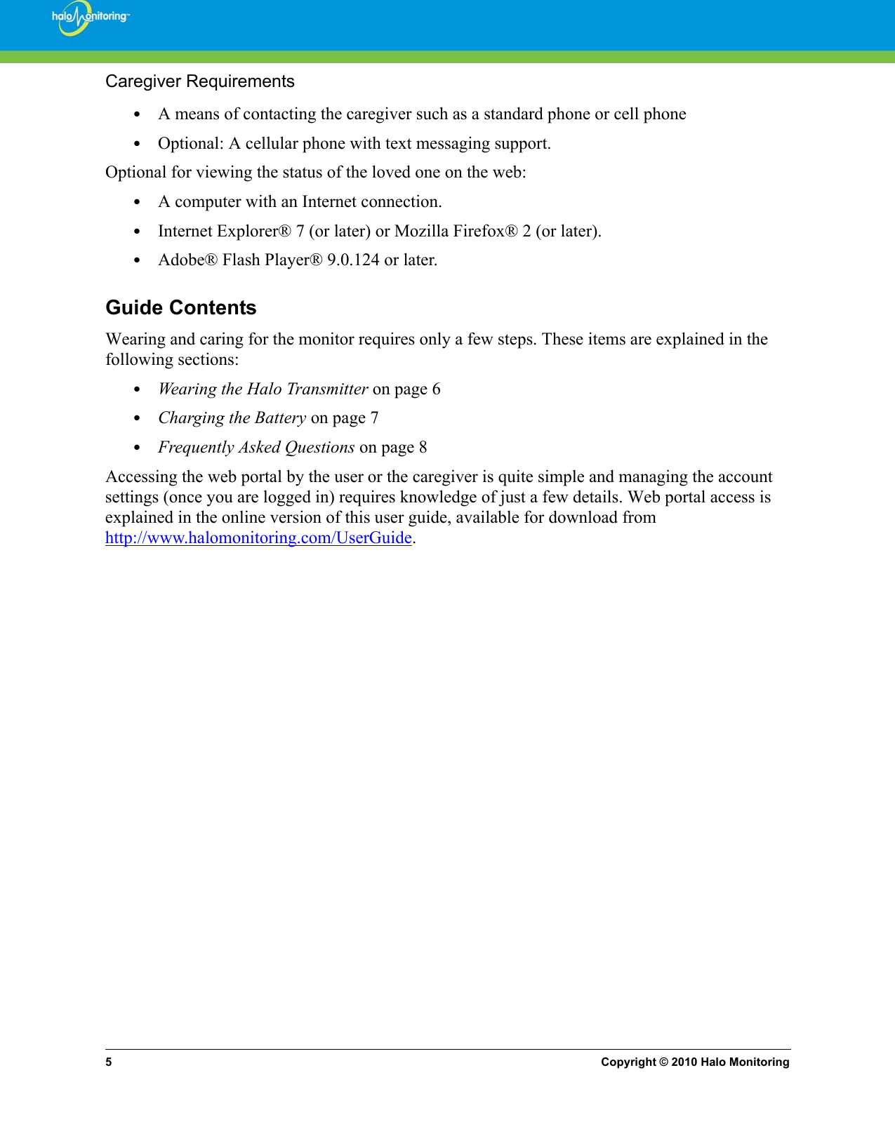 5Copyright © 2010 Halo MonitoringCaregiver Requirements•A means of contacting the caregiver such as a standard phone or cell phone•Optional: A cellular phone with text messaging support.Optional for viewing the status of the loved one on the web:•A computer with an Internet connection.•Internet Explorer® 7 (or later) or Mozilla Firefox® 2 (or later).•Adobe® Flash Player® 9.0.124 or later.Guide ContentsWearing and caring for the monitor requires only a few steps. These items are explained in the following sections:•Wearing the Halo Transmitter on page 6•Charging the Battery on page 7•Frequently Asked Questions on page 8Accessing the web portal by the user or the caregiver is quite simple and managing the account settings (once you are logged in) requires knowledge of just a few details. Web portal access is explained in the online version of this user guide, available for download from http://www.halomonitoring.com/UserGuide.