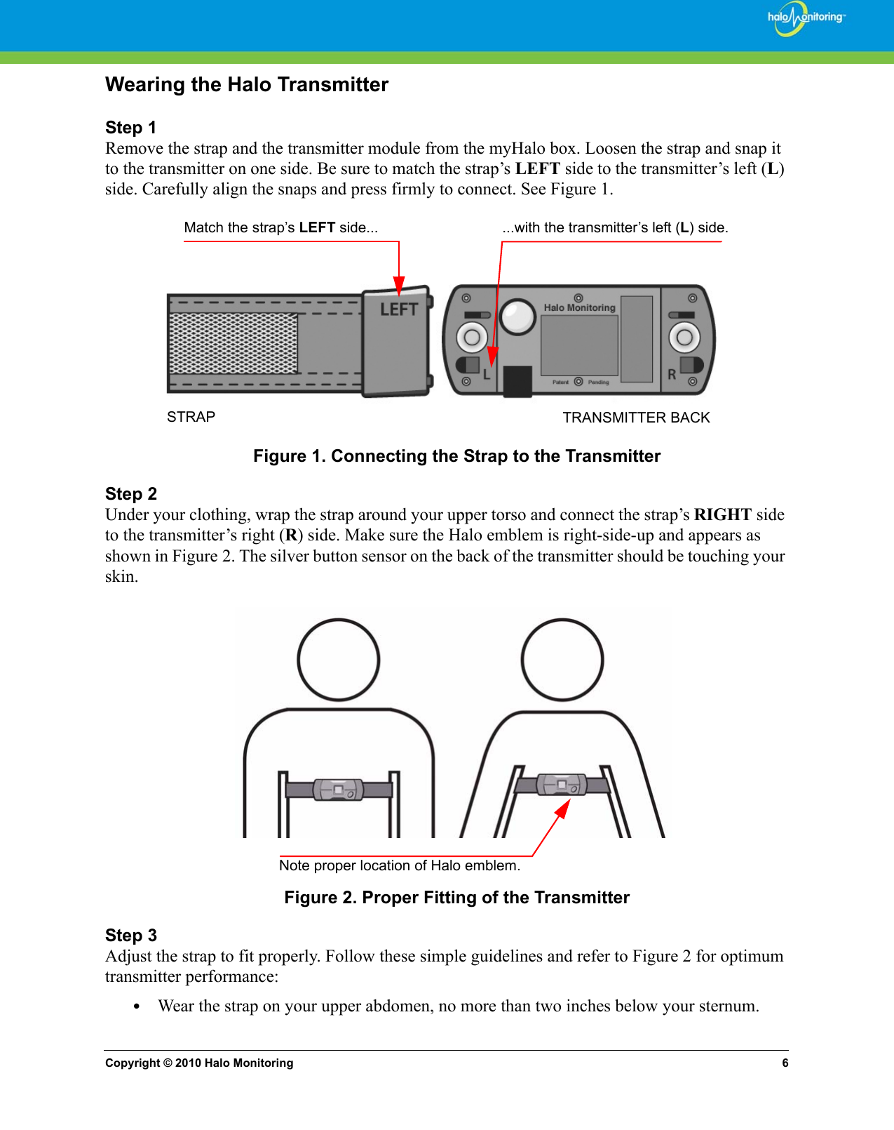 Copyright © 2010 Halo Monitoring 6Wearing the Halo TransmitterStep 1Remove the strap and the transmitter module from the myHalo box. Loosen the strap and snap it to the transmitter on one side. Be sure to match the strap’s LEFT side to the transmitter’s left (L) side. Carefully align the snaps and press firmly to connect. See Figure 1. Figure 1. Connecting the Strap to the TransmitterStep 2Under your clothing, wrap the strap around your upper torso and connect the strap’s RIGHT side to the transmitter’s right (R) side. Make sure the Halo emblem is right-side-up and appears as shown in Figure 2. The silver button sensor on the back of the transmitter should be touching your skin.Figure 2. Proper Fitting of the TransmitterStep 3Adjust the strap to fit properly. Follow these simple guidelines and refer to Figure 2 for optimum transmitter performance:•Wear the strap on your upper abdomen, no more than two inches below your sternum.Match the strap’s LEFT side... ...with the transmitter’s left (L) side.TRANSMITTER BACKSTRAPNote proper location of Halo emblem.