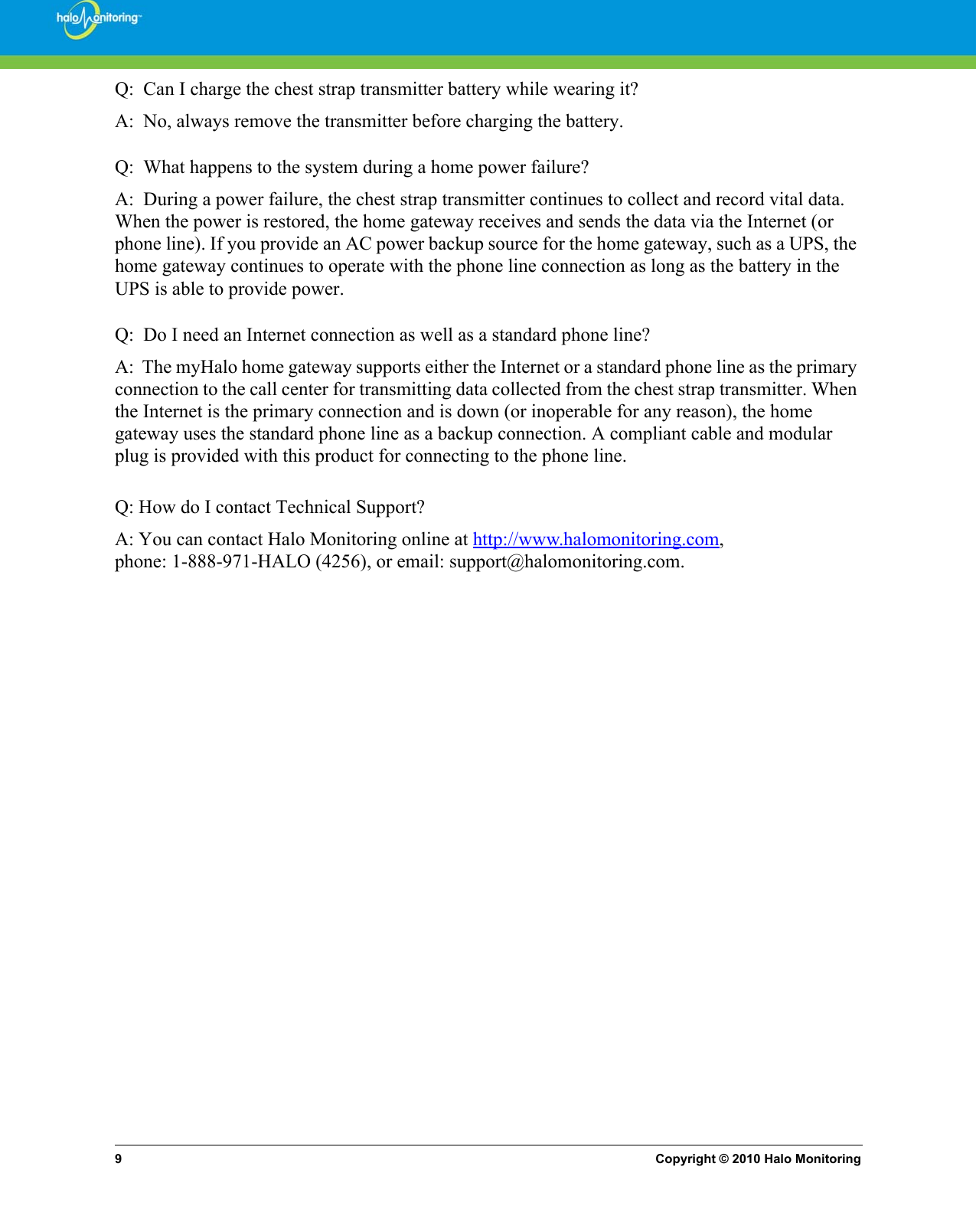 9Copyright © 2010 Halo MonitoringQ:  Can I charge the chest strap transmitter battery while wearing it?A:  No, always remove the transmitter before charging the battery.Q:  What happens to the system during a home power failure?A:  During a power failure, the chest strap transmitter continues to collect and record vital data. When the power is restored, the home gateway receives and sends the data via the Internet (or phone line). If you provide an AC power backup source for the home gateway, such as a UPS, the home gateway continues to operate with the phone line connection as long as the battery in the UPS is able to provide power.Q:  Do I need an Internet connection as well as a standard phone line?A:  The myHalo home gateway supports either the Internet or a standard phone line as the primary connection to the call center for transmitting data collected from the chest strap transmitter. When the Internet is the primary connection and is down (or inoperable for any reason), the home gateway uses the standard phone line as a backup connection. A compliant cable and modular plug is provided with this product for connecting to the phone line. Q: How do I contact Technical Support?A: You can contact Halo Monitoring online at http://www.halomonitoring.com, phone: 1-888-971-HALO (4256), or email: support@halomonitoring.com.