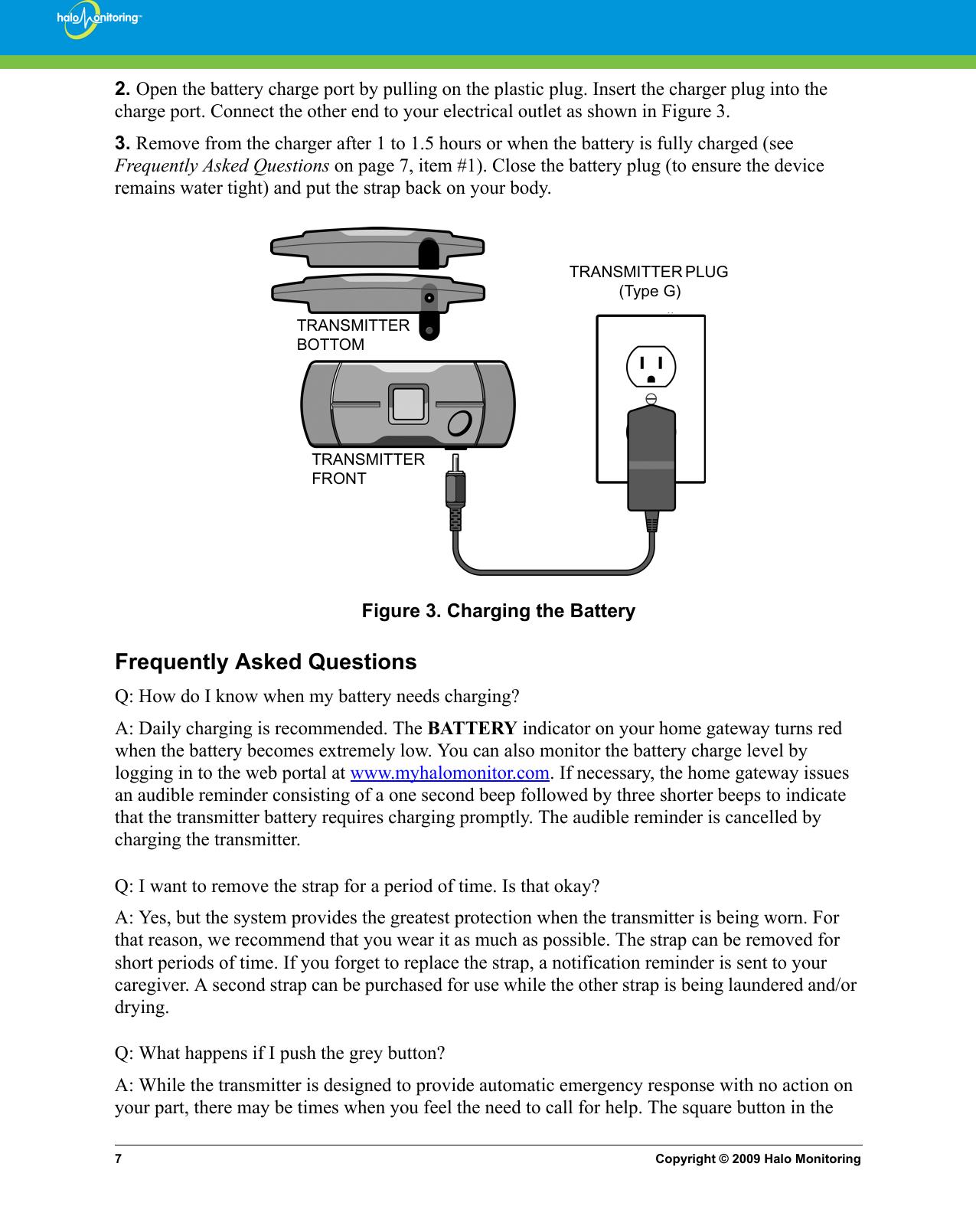 7Copyright © 2009 Halo Monitoring2. Open the battery charge port by pulling on the plastic plug. Insert the charger plug into the charge port. Connect the other end to your electrical outlet as shown in Figure 3.3. Remove from the charger after 1 to 1.5 hours or when the battery is fully charged (see Frequently Asked Questions on page 7, item #1). Close the battery plug (to ensure the device remains water tight) and put the strap back on your body.Figure 3. Charging the BatteryFrequently Asked QuestionsQ: How do I know when my battery needs charging?A: Daily charging is recommended. The BATTERY indicator on your home gateway turns red when the battery becomes extremely low. You can also monitor the battery charge level by logging in to the web portal at www.myhalomonitor.com. If necessary, the home gateway issues an audible reminder consisting of a one second beep followed by three shorter beeps to indicate that the transmitter battery requires charging promptly. The audible reminder is cancelled by charging the transmitter.Q: I want to remove the strap for a period of time. Is that okay?A: Yes, but the system provides the greatest protection when the transmitter is being worn. For that reason, we recommend that you wear it as much as possible. The strap can be removed for short periods of time. If you forget to replace the strap, a notification reminder is sent to your caregiver. A second strap can be purchased for use while the other strap is being laundered and/or drying.Q: What happens if I push the grey button?A: While the transmitter is designed to provide automatic emergency response with no action on your part, there may be times when you feel the need to call for help. The square button in the TRANSMITTER PLUG   (Type G)TRANSMITTER BOTTOMTRANSMITTER FRONT