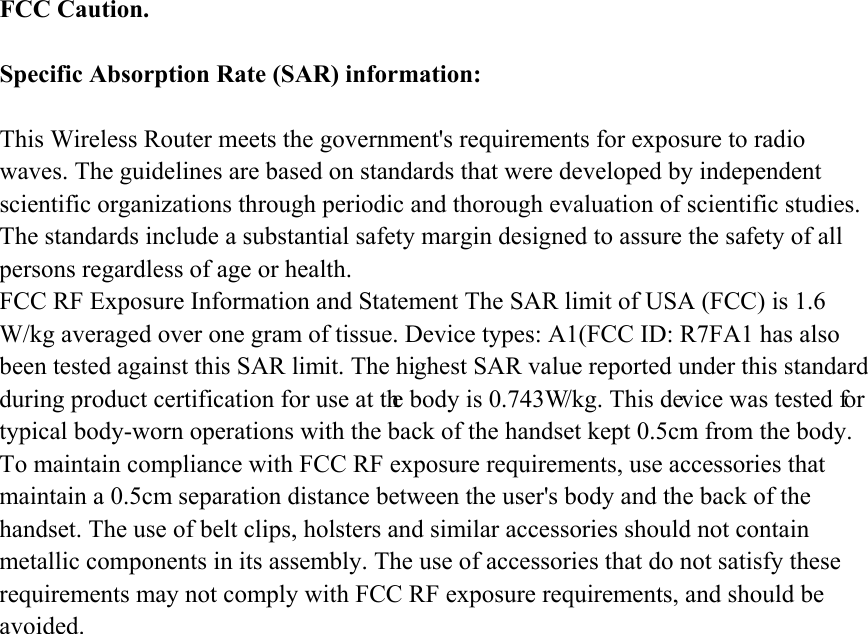 FCC Caution.  Specific Absorption Rate (SAR) information:  This Wireless Router meets the government&apos;s requirements for exposure to radio waves. The guidelines are based on standards that were developed by independent scientific organizations through periodic and thorough evaluation of scientific studies. The standards include a substantial safety margin designed to assure the safety of all persons regardless of age or health. FCC RF Exposure Information and Statement The SAR limit of USA (FCC) is 1.6 W/kg averaged over one gram of tissue. Device types: A1(FCC ID: R7FA1 has also been tested against this SAR limit. The highest SAR value reported under this standard during product certification for use at the body is 0.743W/kg. This device was tested for typical body-worn operations with the back of the handset kept 0.5cm from the body. To maintain compliance with FCC RF exposure requirements, use accessories that maintain a 0.5cm separation distance between the user&apos;s body and the back of the handset. The use of belt clips, holsters and similar accessories should not contain metallic components in its assembly. The use of accessories that do not satisfy these requirements may not comply with FCC RF exposure requirements, and should be avoided.  