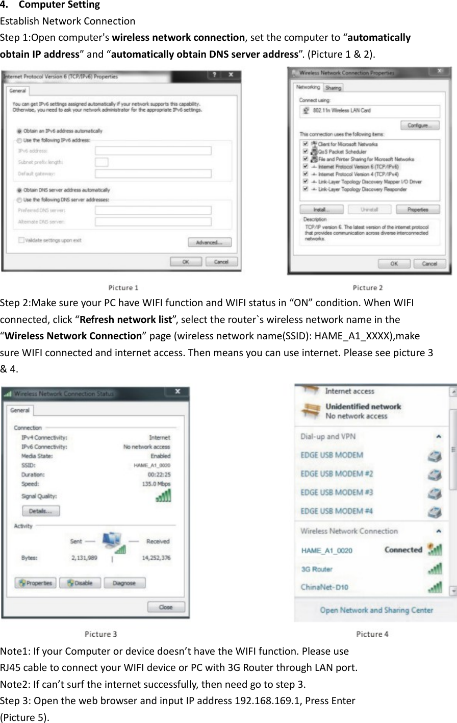 4. ComputerSettingEstablishNetworkConnectionStep1:Opencomputer&apos;swirelessnetworkconnection,setthecomputerto“automaticallyobtainIPaddress”and“automaticallyobtainDNSserveraddress”.(Picture1&amp;2).Step2:MakesureyourPChaveWIFIfunctionandWIFIstatusin“ON”condition.WhenWIFIconnected,click“Refreshnetworklist”,selecttherouter`swirelessnetworknameinthe“WirelessNetworkConnection”page(wirelessnetworkname(SSID):HAME_A1_XXXX),makesureWIFIconnectedandinternetaccess.Thenmeansyoucanuseinternet.Pleaseseepicture3&amp;4.Note1:IfyourComputerordevicedoesn’thavetheWIFIfunction.PleaseuseRJ45cabletoconnectyourWIFIdeviceorPCwith3GRouterthroughLANport.Note2:Ifcan’tsurftheinternetsuccessfully,thenneedgotostep3.Step3:OpenthewebbrowserandinputIPaddress192.168.169.1,PressEnter(Picture5).