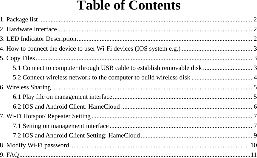   Table of Contents 1. Package list .................................................................................................................................. 2 2. Hardware Interface....................................................................................................................... 2 3. LED Indicator Description........................................................................................................... 2 4. How to connect the device to user Wi-Fi devices (IOS system e.g.) ........................................... 3 5. Copy Files.................................................................................................................................... 3 5.1 Connect to computer through USB cable to establish removable disk .............................. 3 5.2 Connect wireless network to the computer to build wireless disk ..................................... 4 6. Wireless Sharing .......................................................................................................................... 5 6.1 Play file on management interface..................................................................................... 5 6.2 IOS and Android Client: HameCloud ................................................................................ 6 7. Wi-Fi Hotspot/ Repeater Setting.................................................................................................. 7 7.1 Setting on management interface....................................................................................... 7 7.2 IOS and Android Client Setting: HameCloud.................................................................... 9 8. Modify Wi-Fi password............................................................................................................. 10 9. FAQ.............................................................................................................................................11              