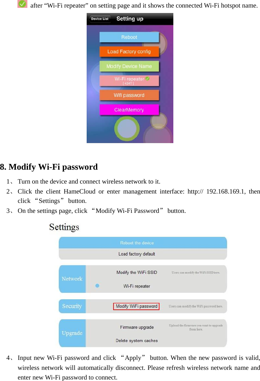    after “Wi-Fi repeater” on setting page and it shows the connected Wi-Fi hotspot name.     8. Modify Wi-Fi password   1、 Turn on the device and connect wireless network to it.   2、 Click the client HameCloud or enter management interface: http:// 192.168.169.1, then click “Settings” button.   3、 On the settings page, click “Modify Wi-Fi Password” button.    4、 Input new Wi-Fi password and click “Apply” button. When the new password is valid, wireless network will automatically disconnect. Please refresh wireless network name and enter new Wi-Fi password to connect.   