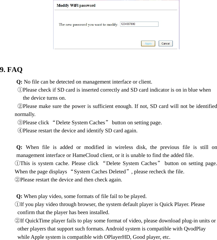    9. FAQ       Q: No file can be detected on management interface or client.   ①Please check if SD card is inserted correctly and SD card indicator is on in blue when the device turns on. ②Please make sure the power is sufficient enough. If not, SD card will not be identified normally. ③Please click “Delete System Caches” button on setting page.   ④Please restart the device and identify SD card again.    Q: When file is added or modified in wireless disk, the previous file is still on management interface or HameCloud client, or it is unable to find the added file.   ①This is system cache. Please click “Delete System Caches” button on setting page. When the page displays “System Caches Deleted”, please recheck the file.   ②Please restart the device and then check again.    Q: When play video, some formats of file fail to be played.   ①If you play video through browser, the system default player is Quick Player. Please confirm that the player has been installed.   ②If QuickTime player fails to play some format of video, please download plug-in units or other players that support such formats. Android system is compatible with QvodPlay while Apple system is compatible with OPlayerHD, Good player, etc.                 