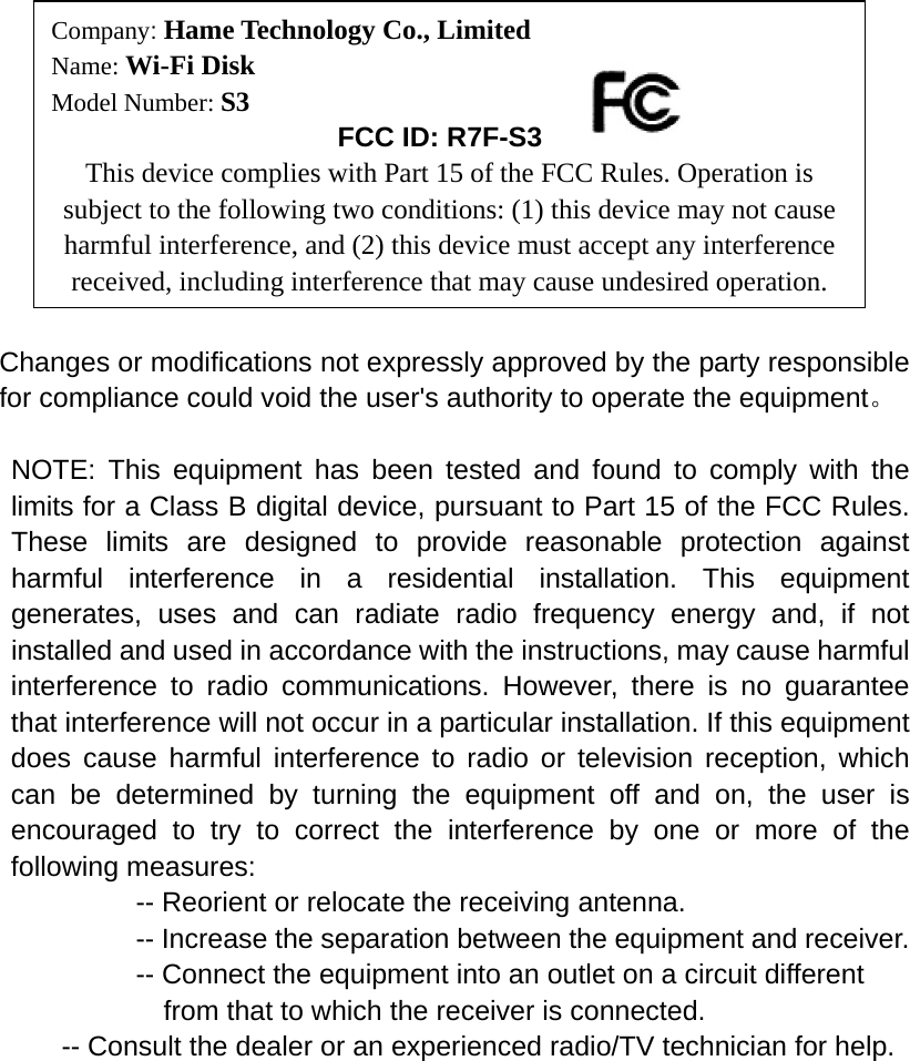          Changes or modifications not expressly approved by the party responsible for compliance could void the user&apos;s authority to operate the equipment。  NOTE: This equipment has been tested and found to comply with the limits for a Class B digital device, pursuant to Part 15 of the FCC Rules. These limits are designed to provide reasonable protection against harmful interference in a residential installation. This equipment generates, uses and can radiate radio frequency energy and, if not installed and used in accordance with the instructions, may cause harmful interference to radio communications. However, there is no guarantee that interference will not occur in a particular installation. If this equipment does cause harmful interference to radio or television reception, which can be determined by turning the equipment off and on, the user is encouraged to try to correct the interference by one or more of the following measures:           -- Reorient or relocate the receiving antenna.          -- Increase the separation between the equipment and receiver.             -- Connect the equipment into an outlet on a circuit different             from that to which the receiver is connected.           -- Consult the dealer or an experienced radio/TV technician for help.  Company: Hame Technology Co., Limited Name: Wi-Fi Disk Model Number: S3       FCC ID: R7F-S3 This device complies with Part 15 of the FCC Rules. Operation is subject to the following two conditions: (1) this device may not cause harmful interference, and (2) this device must accept any interference received, including interference that may cause undesired operation. 