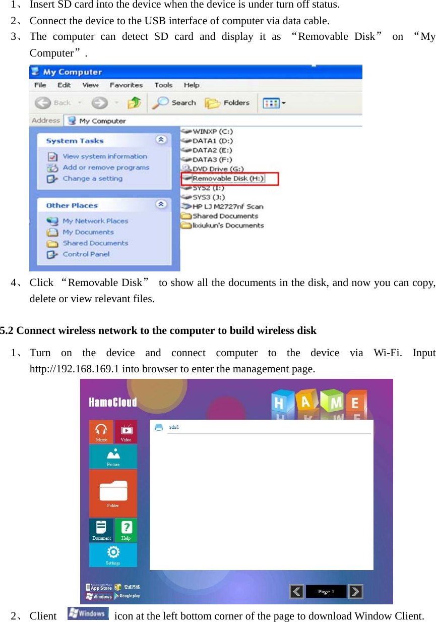  1、 Insert SD card into the device when the device is under turn off status.   2、 Connect the device to the USB interface of computer via data cable.   3、 The computer can detect SD card and display it as “Removable Disk” on “My Computer”.   4、 Click “Removable Disk” to show all the documents in the disk, and now you can copy, delete or view relevant files.   5.2 Connect wireless network to the computer to build wireless disk   1、 Turn on the device and connect computer to the device via Wi-Fi. Input http://192.168.169.1 into browser to enter the management page.    2、 Client    icon at the left bottom corner of the page to download Window Client. 