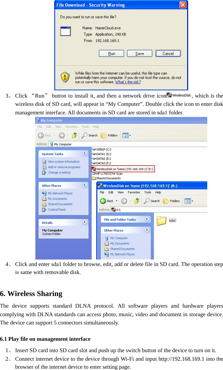   3、 Click “Run” button to install it, and then a network drive icon , which is the wireless disk of SD card, will appear in “My Computer”. Double click the icon to enter disk management interface. All documents in SD card are stored in sda1 folder.    4、 Click and enter sda1 folder to browse, edit, add or delete file in SD card. The operation step is same with removable disk.  6. Wireless Sharing   The device supports standard DLNA protocol. All software players and hardware players complying with DLNA standards can access photo, music, video and document in storage device. The device can support 5 connectors simultaneously.     6.1 Play file on management interface 1、 Insert SD card into SD card slot and push up the switch button of the device to turn on it.   2、 Connect internet device to the device through Wi-Fi and input http://192.168.169.1 into the browser of the internet device to enter setting page.   