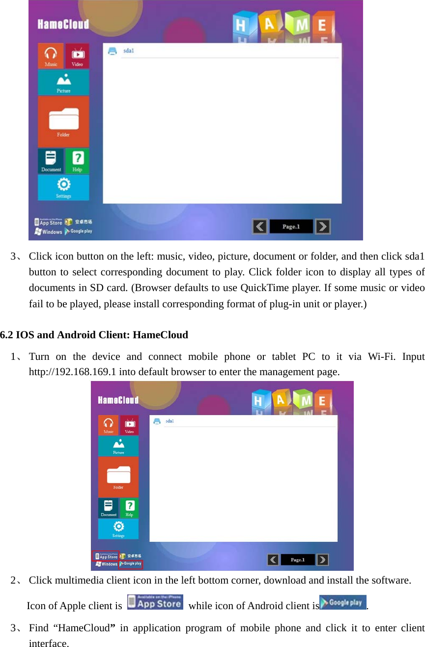   3、 Click icon button on the left: music, video, picture, document or folder, and then click sda1 button to select corresponding document to play. Click folder icon to display all types of documents in SD card. (Browser defaults to use QuickTime player. If some music or video fail to be played, please install corresponding format of plug-in unit or player.) 6.2 IOS and Android Client: HameCloud   1、 Turn on the device and connect mobile phone or tablet PC to it via Wi-Fi. Input http://192.168.169.1 into default browser to enter the management page.  2、 Click multimedia client icon in the left bottom corner, download and install the software.   Icon of Apple client is    while icon of Android client is . 3、 Find “HameCloud”  in application program of mobile phone and click it to enter client interface.  