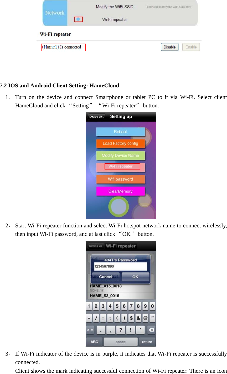          7.2 IOS and Android Client Setting: HameCloud   1、 Turn on the device and connect Smartphone or tablet PC to it via Wi-Fi. Select client HameCloud and click “Setting”-“Wi-Fi repeater” button.    2、 Start Wi-Fi repeater function and select Wi-Fi hotspot network name to connect wirelessly, then input Wi-Fi password, and at last click “OK” button.    3、 If Wi-Fi indicator of the device is in purple, it indicates that Wi-Fi repeater is successfully connected.  Client shows the mark indicating successful connection of Wi-Fi repeater: There is an icon 