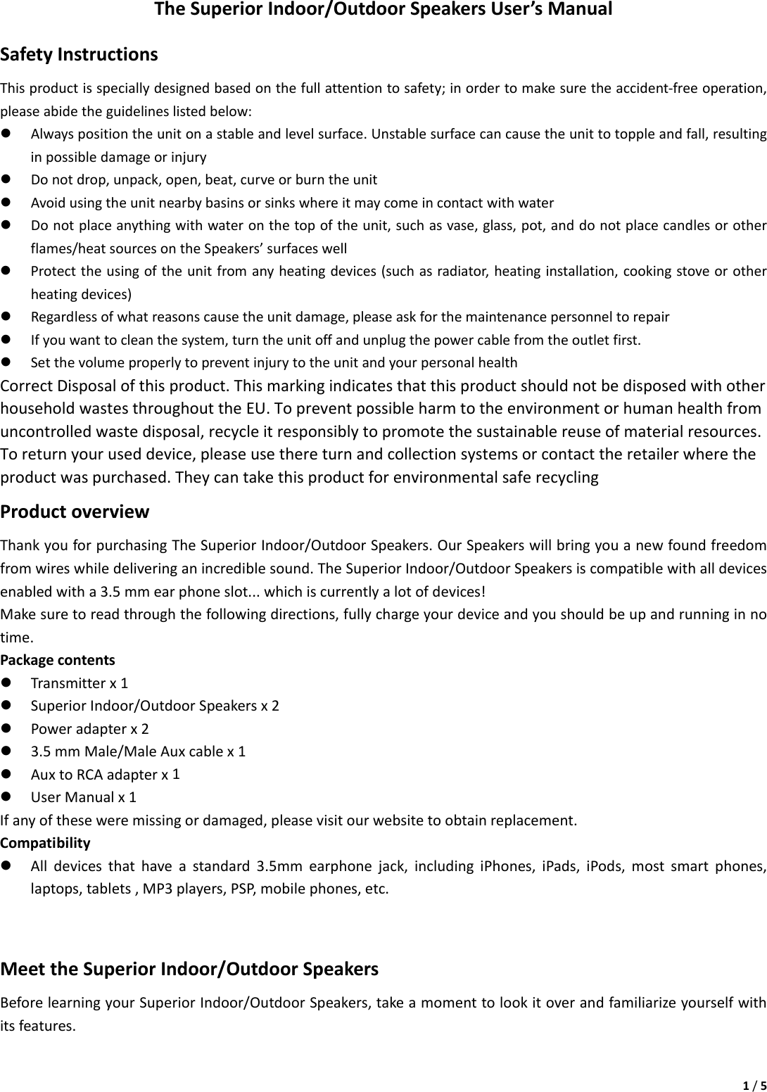 1/5TheSuperiorIndoor/OutdoorSpeakersUser’sManualSafetyInstructionsThisproductisspeciallydesignedbasedonthefullattentiontosafety;inordertomakesuretheaccident‐freeoperation,pleaseabidetheguidelineslistedbelow:z Alwayspositiontheunitonastableandlevelsurface.Unstablesurfacecancausetheunittotoppleandfall,resultinginpossibledamageorinjuryz Donotdrop,unpack,open,beat,curveorburntheunitz Avoidusingtheunitnearbybasinsorsinkswhereitmaycomeincontactwithwaterz Donotplaceanythingwithwateronthetopoftheunit,suchasvase,glass,pot,anddonotplacecandlesorotherflames/heatsourcesontheSpeakers’surfaceswellz Protecttheusingoftheunitfromanyheatingdevices(suchasradiator,heatinginstallation,cookingstoveorotherheatingdevices)z Regardlessofwhatreasonscausetheunitdamage,pleaseaskforthemaintenancepersonneltorepairz Ifyouwanttocleanthesystem,turntheunitoffandunplugthepowercablefromtheoutletfirst.z SetthevolumeproperlytopreventinjurytotheunitandyourpersonalhealthCorrectDisposalofthisproduct.ThismarkingindicatesthatthisproductshouldnotbedisposedwithotherhouseholdwastesthroughouttheEU.Topreventpossibleharmtotheenvironmentorhumanhealthfromuncontrolledwastedisposal,recycleitresponsiblytopromotethesustainablereuseofmaterialresources.Toreturnyouruseddevice,pleaseusethereturnandcollectionsystemsorcontacttheretailerwheretheproductwaspurchased.TheycantakethisproductforenvironmentalsaferecyclingProductoverviewThankyouforpurchasingTheSuperiorIndoor/OutdoorSpeakers.OurSpeakerswillbringyouanewfoundfreedomfromwireswhiledeliveringanincrediblesound.TheSuperiorIndoor/OutdoorSpeakersiscompatiblewithalldevicesenabledwitha3.5mmearphoneslot...whichiscurrentlyalotofdevices!Makesuretoreadthroughthefollowingdirections,fullychargeyourdeviceandyoushouldbeupandrunninginnotime.Packagecontentsz Transmitterx1z SuperiorIndoor/OutdoorSpeakersx2z Poweradapterx2z 3.5mmMale/MaleAuxcablex1z AuxtoRCAadapterx1z UserManualx1Ifanyoftheseweremissingordamaged,pleasevisitourwebsitetoobtainreplacement.Compatibilityz Alldevicesthathaveastandard3.5mmearphonejack,includingiPhones,iPads,iPods,mostsmartphones,laptops,tablets,MP3players,PSP,mobilephones,etc.MeettheSuperiorIndoor/OutdoorSpeakersBeforelearningyourSuperiorIndoor/OutdoorSpeakers,takeamomenttolookitoverandfamiliarizeyourselfwithitsfeatures.