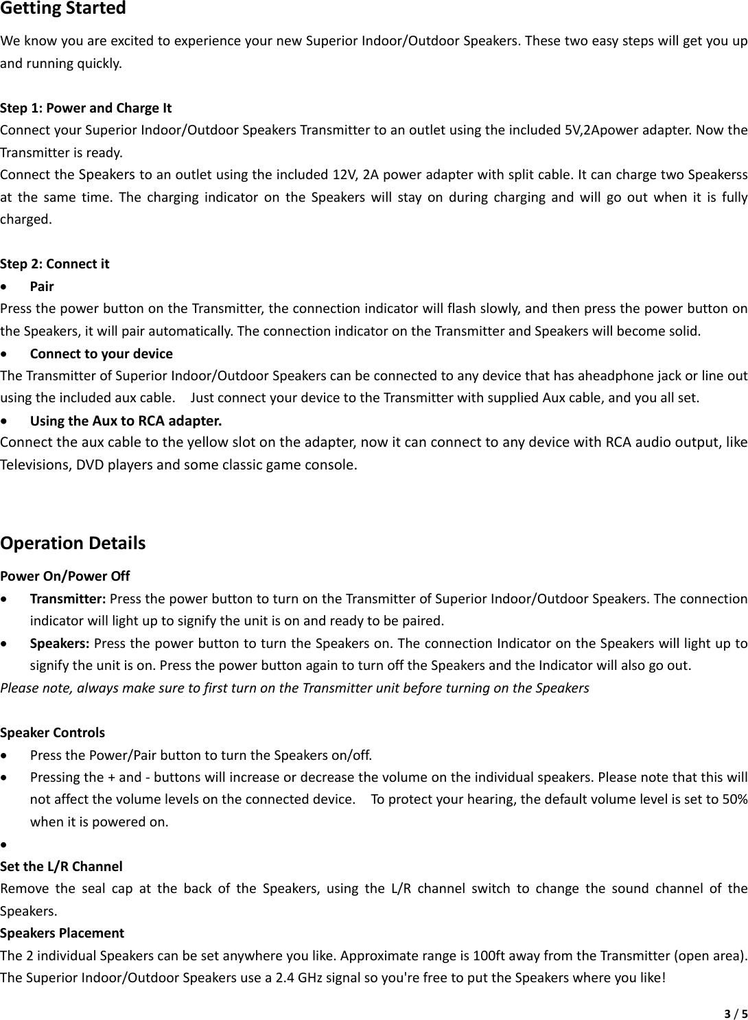 3/5GettingStartedWeknowyouareexcitedtoexperienceyournewSuperiorIndoor/OutdoorSpeakers.Thesetwoeasystepswillgetyouupandrunningquickly.Step1:PowerandChargeItConnectyourSuperiorIndoor/OutdoorSpeakersTransmittertoanoutletusingtheincluded5V,2Apoweradapter.NowtheTransmitterisready.ConnecttheSpeakerstoanoutletusingtheincluded12V,2Apoweradapterwithsplitcable.ItcanchargetwoSpeakerssatthesametime.ThechargingindicatorontheSpeakerswillstayonduringchargingandwillgooutwhenitisfullycharged.Step2:Connectit• PairPressthepowerbuttonontheTransmitter,theconnectionindicatorwillflashslowly,andthenpressthepowerbuttonontheSpeakers,itwillpairautomatically.TheconnectionindicatorontheTransmitterandSpeakerswillbecomesolid.• ConnecttoyourdeviceTheTransmitterofSuperiorIndoor/OutdoorSpeakerscanbeconnectedtoanydevicethathasaheadphonejackorlineoutusingtheincludedauxcable.JustconnectyourdevicetotheTransmitterwithsuppliedAuxcable,andyouallset.• UsingtheAuxtoRCAadapter.Connecttheauxcabletotheyellowslotontheadapter,nowitcanconnecttoanydevicewithRCAaudiooutput,likeTelevisions,DVDplayersandsomeclassicgameconsole.OperationDetailsPowerOn/PowerOff• Transmitter:PressthepowerbuttontoturnontheTransmitterofSuperiorIndoor/OutdoorSpeakers.Theconnectionindicatorwilllightuptosignifytheunitisonandreadytobepaired.• Speakers:PressthepowerbuttontoturntheSpeakerson.TheconnectionIndicatorontheSpeakerswilllightuptosignifytheunitison.PressthepowerbuttonagaintoturnofftheSpeakersandtheIndicatorwillalsogoout.Pleasenote,alwaysmakesuretofirstturnontheTransmitterunitbeforeturningontheSpeakersSpeakerControls• PressthePower/PairbuttontoturntheSpeakerson/off.• Pressingthe+and‐buttonswillincreaseordecreasethevolumeontheindividualspeakers.Pleasenotethatthiswillnotaffectthevolumelevelsontheconnecteddevice.Toprotectyourhearing,thedefaultvolumelevelissetto50%whenitispoweredon.• SettheL/RChannelRemovethesealcapatthebackoftheSpeakers,usingtheL/RchannelswitchtochangethesoundchanneloftheSpeakers.SpeakersPlacementThe2individualSpeakerscanbesetanywhereyoulike.Approximaterangeis100ftawayfromtheTransmitter(openarea).TheSuperiorIndoor/OutdoorSpeakersusea2.4GHzsignalsoyou&apos;refreetoputtheSpeakerswhereyoulike!