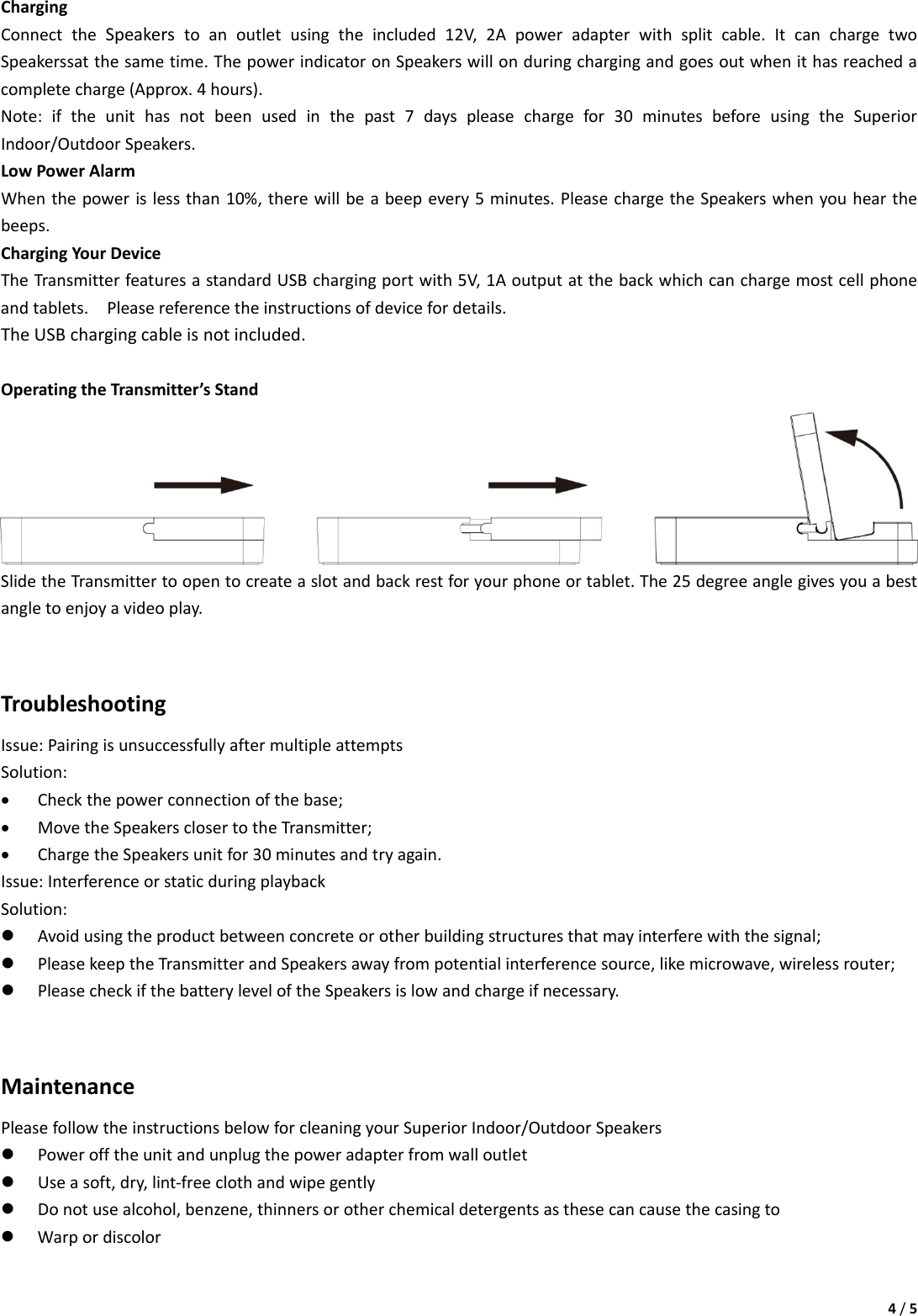 4/5ChargingConnecttheSpeakerstoanoutletusingtheincluded12V,2Apoweradapterwithsplitcable.ItcanchargetwoSpeakerssatthesametime.ThepowerindicatoronSpeakerswillonduringchargingandgoesoutwhenithasreachedacompletecharge(Approx.4hours).Note:iftheunithasnotbeenusedinthepast7dayspleasechargefor30minutesbeforeusingtheSuperiorIndoor/OutdoorSpeakers.LowPowerAlarmWhenthepowerislessthan10%,therewillbeabeepevery5minutes.PleasechargetheSpeakerswhenyouhearthebeeps.ChargingYourDeviceTheTransmitterfeaturesastandardUSBchargingportwith5V,1Aoutputatthebackwhichcanchargemostcellphoneandtablets.Pleasereferencetheinstructionsofdevicefordetails.TheUSBchargingcableisnotincluded.OperatingtheTransmitter’sStandSlidetheTransmittertoopentocreateaslotandbackrestforyourphoneortablet.The25degreeanglegivesyouabestangletoenjoyavideoplay.TroubleshootingIssue:PairingisunsuccessfullyaftermultipleattemptsSolution:• Checkthepowerconnectionofthebase;• MovetheSpeakersclosertotheTransmitter;• ChargetheSpeakersunitfor30minutesandtryagain.Issue:InterferenceorstaticduringplaybackSolution:z Avoidusingtheproductbetweenconcreteorotherbuildingstructuresthatmayinterferewiththesignal;z PleasekeeptheTransmitterandSpeakersawayfrompotentialinterferencesource,likemicrowave,wirelessrouter;z PleasecheckifthebatteryleveloftheSpeakersislowandchargeifnecessary.MaintenancePleasefollowtheinstructionsbelowforcleaningyourSuperiorIndoor/OutdoorSpeakersz Powerofftheunitandunplugthepoweradapterfromwalloutletz Useasoft,dry,lint‐freeclothandwipegentlyz Donotusealcohol,benzene,thinnersorotherchemicaldetergentsasthesecancausethecasingtoz Warpordiscolor