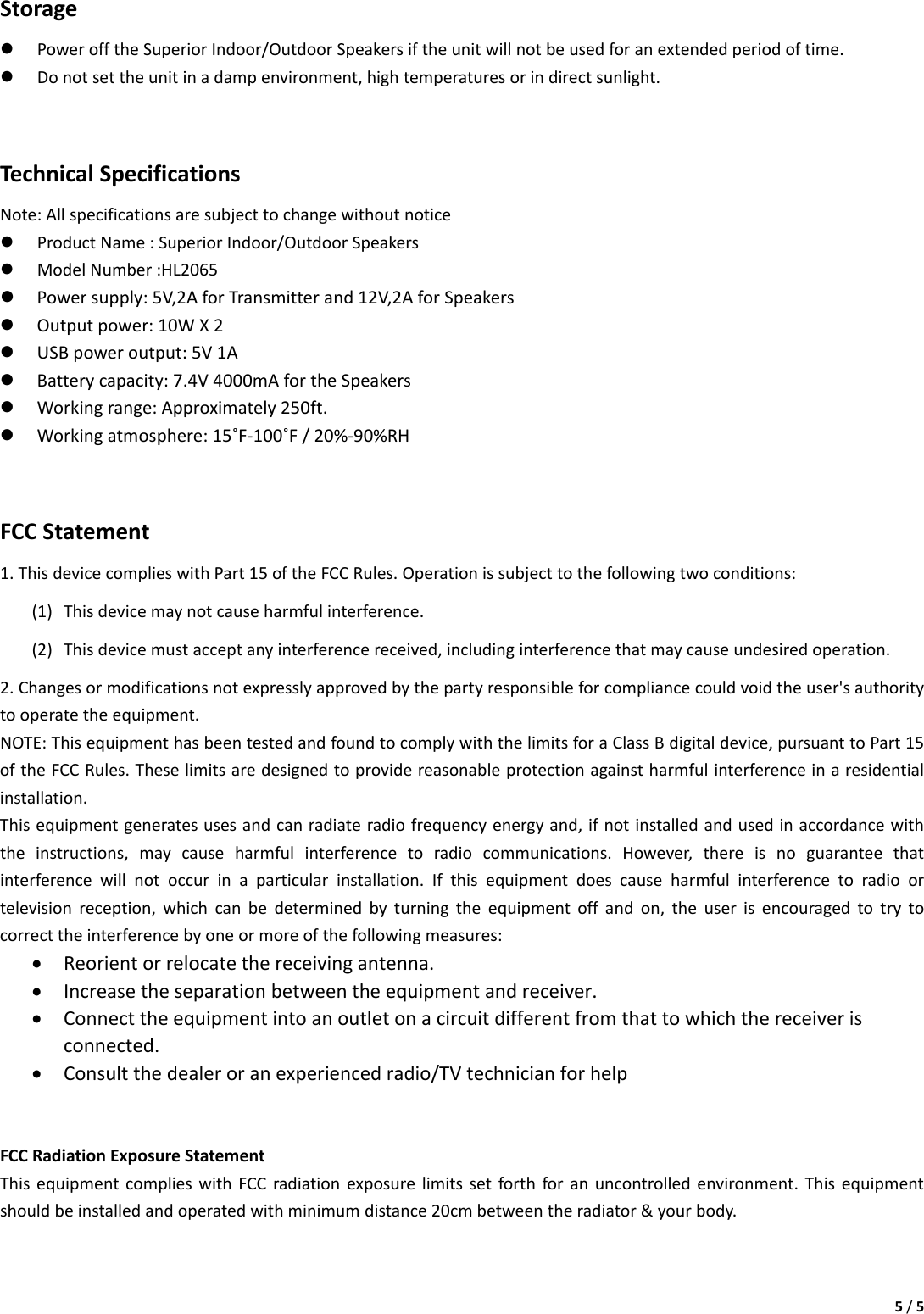 5/5Storagez PowerofftheSuperiorIndoor/OutdoorSpeakersiftheunitwillnotbeusedforanextendedperiodoftime.z Donotsettheunitinadampenvironment,hightemperaturesorindirectsunlight.TechnicalSpecificationsNote:Allspecificationsaresubjecttochangewithoutnoticez ProductName:SuperiorIndoor/OutdoorSpeakersz ModelNumber:HL2065z Powersupply:5V,2AforTransmitterand12V,2AforSpeakersz Outputpower:10WX2z USBpoweroutput:5V1Az Batterycapacity:7.4V4000mAfortheSpeakersz Workingrange:Approximately250ft.z Workingatmosphere:15˚F‐100˚F/20%‐90%RHFCCStatement1.ThisdevicecomplieswithPart15oftheFCCRules.Operationissubjecttothefollowingtwoconditions:(1) Thisdevicemaynotcauseharmfulinterference.(2) Thisdevicemustacceptanyinterferencereceived,includinginterferencethatmaycauseundesiredoperation.2.Changesormodificationsnotexpresslyapprovedbythepartyresponsibleforcompliancecouldvoidtheuser&apos;sauthoritytooperatetheequipment.NOTE:ThisequipmenthasbeentestedandfoundtocomplywiththelimitsforaClassBdigitaldevice,pursuanttoPart15oftheFCCRules.Theselimitsaredesignedtoprovidereasonableprotectionagainstharmfulinterferenceinaresidentialinstallation.Thisequipmentgeneratesusesandcanradiateradiofrequencyenergyand,ifnotinstalledandusedinaccordancewiththeinstructions,maycauseharmfulinterferencetoradiocommunications.However,thereisnoguaranteethatinterferencewillnotoccurinaparticularinstallation.Ifthisequipmentdoescauseharmfulinterferencetoradioortelevisionreception,whichcanbedeterminedbyturningtheequipmentoffandon,theuserisencouragedtotrytocorrecttheinterferencebyoneormoreofthefollowingmeasures:• Reorientorrelocatethereceivingantenna.• Increasetheseparationbetweentheequipmentandreceiver.• Connecttheequipmentintoanoutletonacircuitdifferentfromthattowhichthereceiverisconnected.• Consultthedealeroranexperiencedradio/TVtechnicianforhelpFCCRadiationExposureStatementThisequipmentcomplieswithFCCradiationexposurelimitssetforthforanuncontrolledenvironment.Thisequipmentshouldbeinstalledandoperatedwithminimumdistance20cmbetweentheradiator&amp;yourbody.