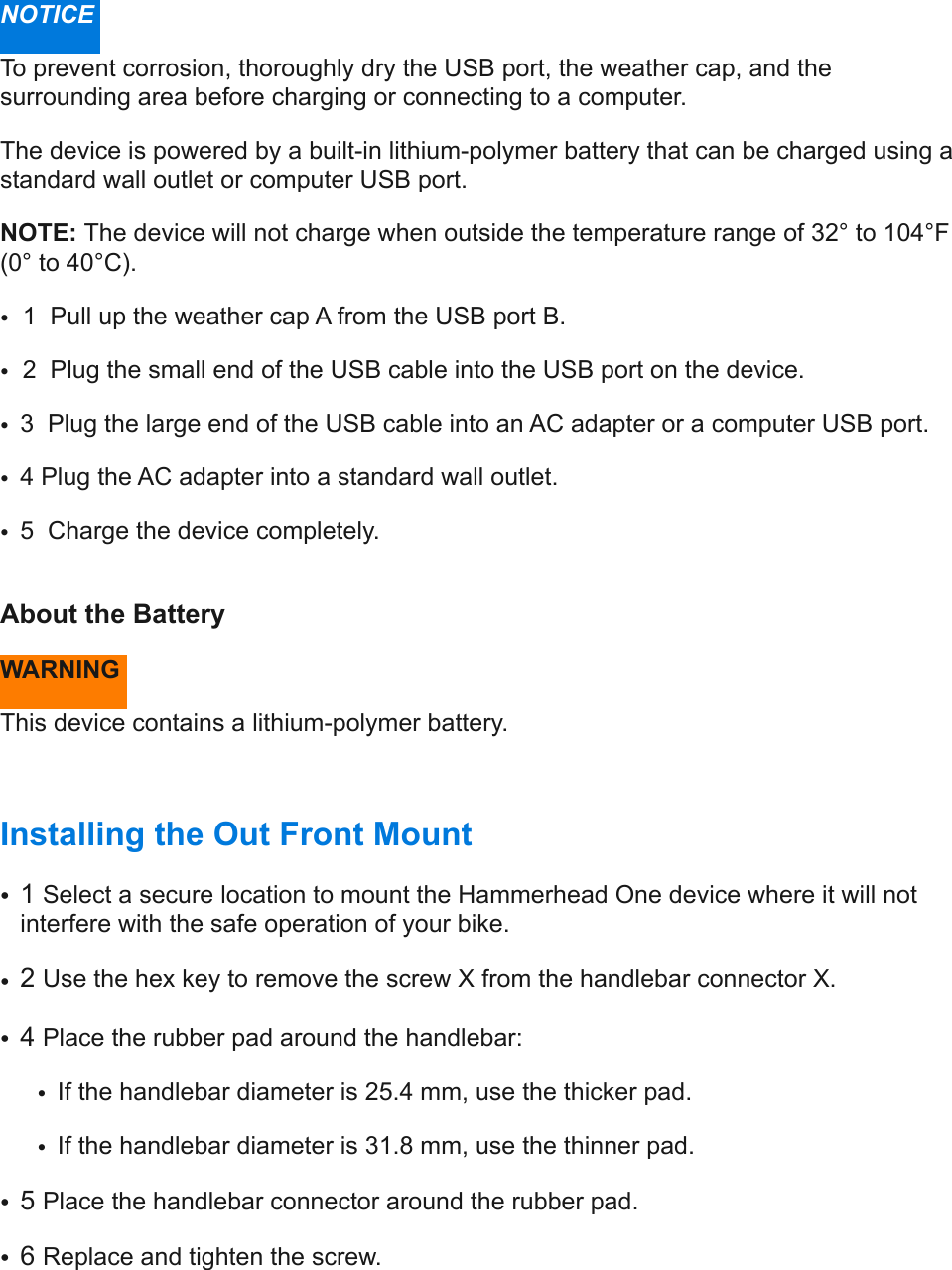 NOTICE  To prevent corrosion, thoroughly dry the USB port, the weather cap, and the surrounding area before charging or connecting to a computer.  The device is powered by a built-in lithium-polymer battery that can be charged using a standard wall outlet or computer USB port. NOTE: The device will not charge when outside the temperature range of 32° to 104°F (0° to 40°C).  • 1  Pull up the weather cap A from the USB port B.  • 2  Plug the small end of the USB cable into the USB port on the device. •3  Plug the large end of the USB cable into an AC adapter or a computer USB port.  •4 Plug the AC adapter into a standard wall outlet. •5  Charge the device completely. !About the Battery  WARNING  This device contains a lithium-polymer battery. Installing the Out Front Mount  •1 Select a secure location to mount the Hammerhead One device where it will not interfere with the safe operation of your bike.  •2 Use the hex key to remove the screw X from the handlebar connector X.  •4 Place the rubber pad around the handlebar: •If the handlebar diameter is 25.4 mm, use the thicker pad.  •If the handlebar diameter is 31.8 mm, use the thinner pad.  •5 Place the handlebar connector around the rubber pad.  •6 Replace and tighten the screw.  