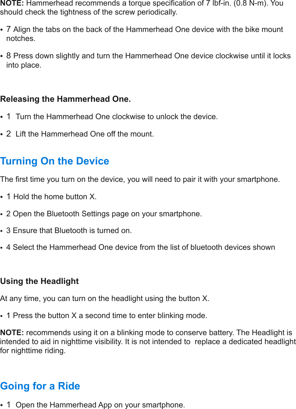NOTE: Hammerhead recommends a torque specification of 7 lbf-in. (0.8 N-m). You should check the tightness of the screw periodically.  •7 Align the tabs on the back of the Hammerhead One device with the bike mount notches.  •8 Press down slightly and turn the Hammerhead One device clockwise until it locks into place.  Releasing the Hammerhead One. •1  Turn the Hammerhead One clockwise to unlock the device.  •2  Lift the Hammerhead One off the mount. !Turning On the Device  The first time you turn on the device, you will need to pair it with your smartphone.  •1 Hold the home button X. •2 Open the Bluetooth Settings page on your smartphone.  •3 Ensure that Bluetooth is turned on. •4 Select the Hammerhead One device from the list of bluetooth devices shown Using the Headlight At any time, you can turn on the headlight using the button X. •1 Press the button X a second time to enter blinking mode.  NOTE: recommends using it on a blinking mode to conserve battery. The Headlight is intended to aid in nighttime visibility. It is not intended to  replace a dedicated headlight for nighttime riding. Going for a Ride  •1  Open the Hammerhead App on your smartphone.  