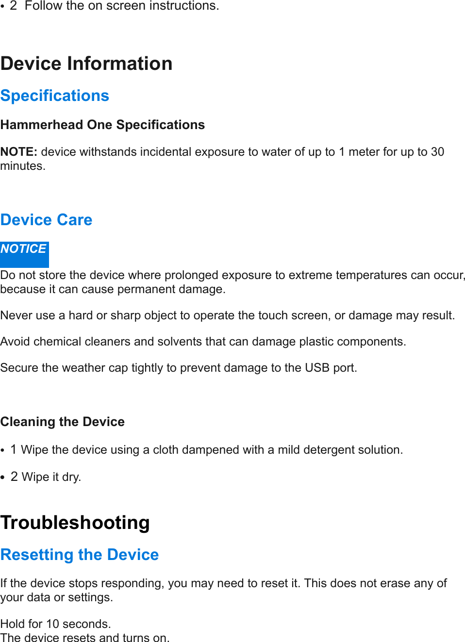 •2  Follow the on screen instructions. Device Information  Specifications  Hammerhead One Specifications  NOTE: device withstands incidental exposure to water of up to 1 meter for up to 30 minutes.  Device Care  NOTICE  Do not store the device where prolonged exposure to extreme temperatures can occur, because it can cause permanent damage.  Never use a hard or sharp object to operate the touch screen, or damage may result.  Avoid chemical cleaners and solvents that can damage plastic components.  Secure the weather cap tightly to prevent damage to the USB port.  Cleaning the Device  •1 Wipe the device using a cloth dampened with a mild detergent solution.  •2 Wipe it dry.!Troubleshooting  Resetting the Device  If the device stops responding, you may need to reset it. This does not erase any of your data or settings.  Hold for 10 seconds.!The device resets and turns on.  