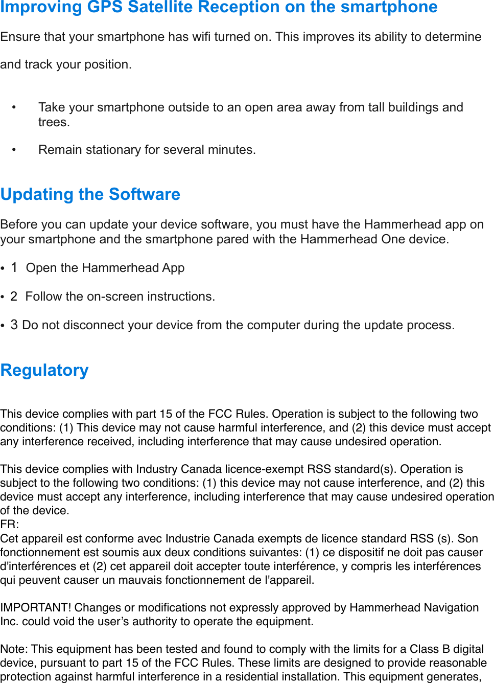 Improving GPS Satellite Reception on the smartphone Ensure that your smartphone has wifi turned on. This improves its ability to determine  and track your position. !  •  Take your smartphone outside to an open area away from tall buildings and           trees.   •  Remain stationary for several minutes. !          Updating the Software  Before you can update your device software, you must have the Hammerhead app on your smartphone and the smartphone pared with the Hammerhead One device. •1  Open the Hammerhead App •2  Follow the on-screen instructions.  •3 Do not disconnect your device from the computer during the update process. !Regulatory This device complies with part 15 of the FCC Rules. Operation is subject to the following two conditions: (1) This device may not cause harmful interference, and (2) this device must accept any interference received, including interference that may cause undesired operation.This device complies with Industry Canada licence-exempt RSS standard(s). Operation is subject to the following two conditions: (1) this device may not cause interference, and (2) this device must accept any interference, including interference that may cause undesired operation of the device.FR: Cet appareil est conforme avec Industrie Canada exempts de licence standard RSS (s). Son fonctionnement est soumis aux deux conditions suivantes: (1) ce dispositif ne doit pas causer d&apos;interférences et (2) cet appareil doit accepter toute interférence, y compris les interférences qui peuvent causer un mauvais fonctionnement de l&apos;appareil.IMPORTANT! Changes or modiﬁcations not expressly approved by Hammerhead Navigation Inc. could void the user’s authority to operate the equipment.Note: This equipment has been tested and found to comply with the limits for a Class B digital device, pursuant to part 15 of the FCC Rules. These limits are designed to provide reasonable protection against harmful interference in a residential installation. This equipment generates, 