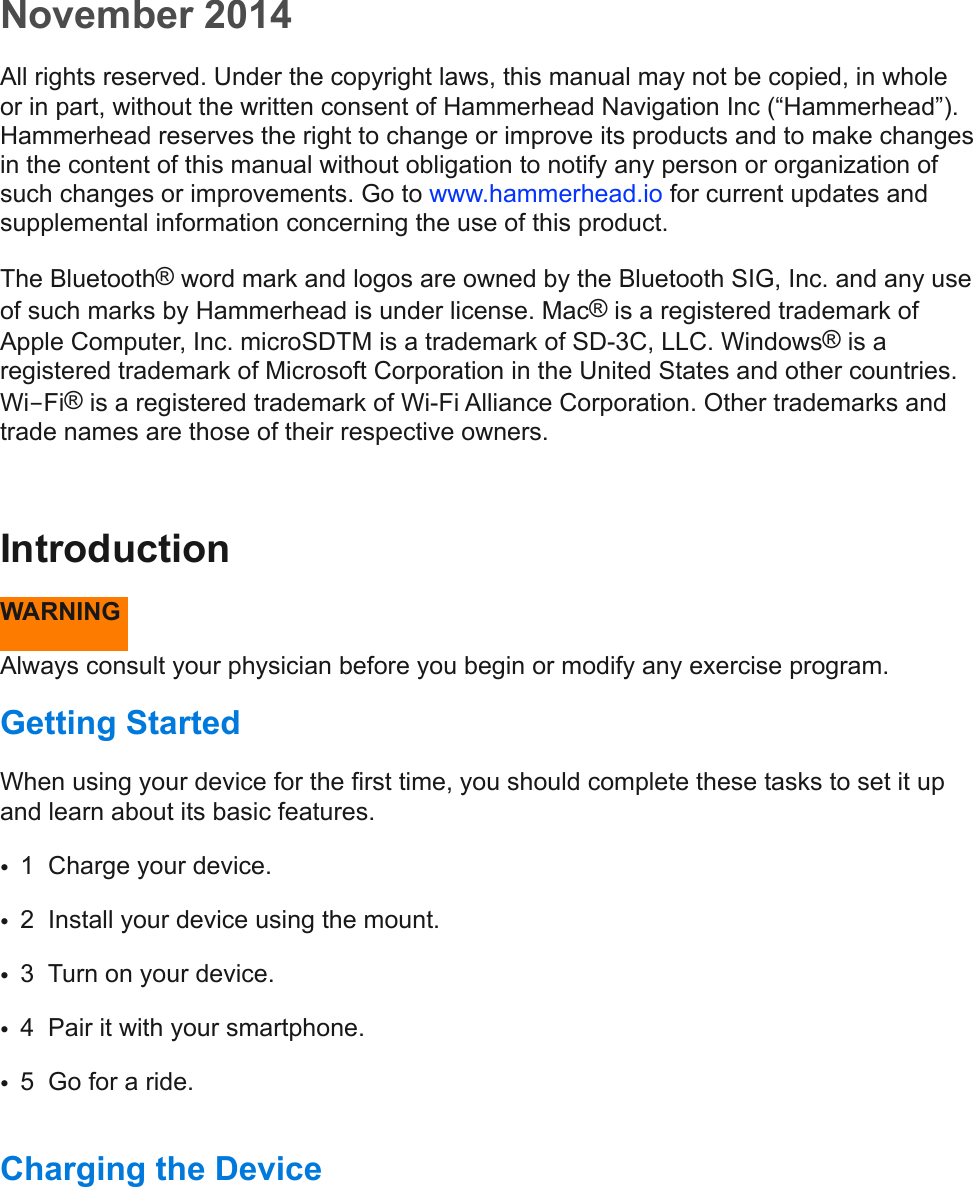 November 2014All rights reserved. Under the copyright laws, this manual may not be copied, in whole or in part, without the written consent of Hammerhead Navigation Inc (“Hammerhead”). Hammerhead reserves the right to change or improve its products and to make changes in the content of this manual without obligation to notify any person or organization of such changes or improvements. Go to www.hammerhead.io for current updates and supplemental information concerning the use of this product.  The Bluetooth® word mark and logos are owned by the Bluetooth SIG, Inc. and any use of such marks by Hammerhead is under license. Mac® is a registered trademark of Apple Computer, Inc. microSDTM is a trademark of SD-3C, LLC. Windows® is a registered trademark of Microsoft Corporation in the United States and other countries. Wi-Fi® is a registered trademark of Wi-Fi Alliance Corporation. Other trademarks and trade names are those of their respective owners. Introduction  WARNING  Always consult your physician before you begin or modify any exercise program.  Getting Started  When using your device for the first time, you should complete these tasks to set it up and learn about its basic features.  •1  Charge your device.  •2  Install your device using the mount. •3  Turn on your device.  •4  Pair it with your smartphone.  •5  Go for a ride.  Charging the Device  