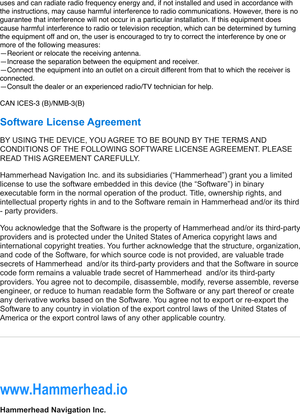 uses and can radiate radio frequency energy and, if not installed and used in accordance with the instructions, may cause harmful interference to radio communications. However, there is no guarantee that interference will not occur in a particular installation. If this equipment does cause harmful interference to radio or television reception, which can be determined by turning the equipment off and on, the user is encouraged to try to correct the interference by one or more of the following measures:—Reorient or relocate the receiving antenna.—Increase the separation between the equipment and receiver.—Connect the equipment into an outlet on a circuit different from that to which the receiver is connected.—Consult the dealer or an experienced radio/TV technician for help.CAN ICES-3 (B)/NMB-3(B) Software License Agreement BY USING THE DEVICE, YOU AGREE TO BE BOUND BY THE TERMS AND CONDITIONS OF THE FOLLOWING SOFTWARE LICENSE AGREEMENT. PLEASE READ THIS AGREEMENT CAREFULLY. Hammerhead Navigation Inc. and its subsidiaries (“Hammerhead”) grant you a limited license to use the software embedded in this device (the “Software”) in binary executable form in the normal operation of the product. Title, ownership rights, and intellectual property rights in and to the Software remain in Hammerhead and/or its third - party providers. You acknowledge that the Software is the property of Hammerhead and/or its third-party providers and is protected under the United States of America copyright laws and international copyright treaties. You further acknowledge that the structure, organization, and code of the Software, for which source code is not provided, are valuable trade secrets of Hammerhead  and/or its third-party providers and that the Software in source code form remains a valuable trade secret of Hammerhead  and/or its third-party providers. You agree not to decompile, disassemble, modify, reverse assemble, reverse engineer, or reduce to human readable form the Software or any part thereof or create any derivative works based on the Software. You agree not to export or re-export the Software to any country in violation of the export control laws of the United States of America or the export control laws of any other applicable country. !www.Hammerhead.ioHammerhead Navigation Inc.