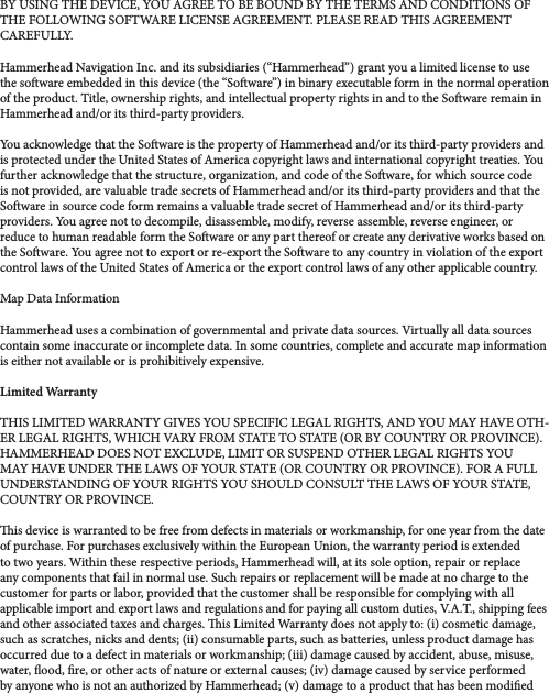 BY USING THE DEVICE, YOU AGREE TO BE BOUND BY THE TERMS AND CONDITIONS OF THE FOLLOWING SOFTWARE LICENSE AGREEMENT. PLEASE READ THIS AGREEMENT CAREFULLY. Hammerhead Navigation Inc. and its subsidiaries (“Hammerhead”) grant you a limited license to use the soware embedded in this device (the “Soware”) in binary executable form in the normal operation of the product. Title, ownership rights, and intellectual property rights in and to the Soware remain in Hammerhead and/or its third-party providers. You acknowledge that the Soware is the property of Hammerhead and/or its third-party providers and is protected under the United States of America copyright laws and international copyright treaties. You further acknowledge that the structure, organization, and code of the Soware, for which source code is not provided, are valuable trade secrets of Hammerhead and/or its third-party providers and that the Soware in source code form remains a valuable trade secret of Hammerhead and/or its third-party providers. You agree not to decompile, disassemble, modify, reverse assemble, reverse engineer, or reduce to human readable form the Soware or any part thereof or create any derivative works based on the Soware. You agree not to export or re-export the Soware to any country in violation of the export control laws of the United States of America or the export control laws of any other applicable country. Map Data InformationHammerhead uses a combination of governmental and private data sources. Virtually all data sources contain some inaccurate or incomplete data. In some countries, complete and accurate map information is either not available or is prohibitively expensive. Limited WarrantyTHIS LIMITED WARRANTY GIVES YOU SPECIFIC LEGAL RIGHTS, AND YOU MAY HAVE OTH-ER LEGAL RIGHTS, WHICH VARY FROM STATE TO STATE (OR BY COUNTRY OR PROVINCE). HAMMERHEAD DOES NOT EXCLUDE, LIMIT OR SUSPEND OTHER LEGAL RIGHTS YOU MAY HAVE UNDER THE LAWS OF YOUR STATE (OR COUNTRY OR PROVINCE). FOR A FULL UNDERSTANDING OF YOUR RIGHTS YOU SHOULD CONSULT THE LAWS OF YOUR STATE, COUNTRY OR PROVINCE. is device is warranted to be free from defects in materials or workmanship, for one year from the date of purchase. For purchases exclusively within the European Union, the warranty period is extended to two years. Within these respective periods, Hammerhead will, at its sole option, repair or replace any components that fail in normal use. Such repairs or replacement will be made at no charge to the customer for parts or labor, provided that the customer shall be responsible for complying with all applicable import and export laws and regulations and for paying all custom duties, V.A.T., shipping fees and other associated taxes and charges. is Limited Warranty does not apply to: (i) cosmetic damage, such as scratches, nicks and dents; (ii) consumable parts, such as batteries, unless product damage has occurred due to a defect in materials or workmanship; (iii) damage caused by accident, abuse, misuse, water, ood, re, or other acts of nature or external causes; (iv) damage caused by service performed by anyone who is not an authorized by Hammerhead; (v) damage to a product that has been modied 