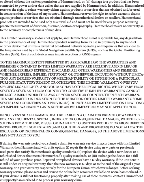 or altered without the written permission of Hammerhead, or (vi) damage to a product that has been connected to power and/or data cables that are not supplied by Hammerhead. In addition, Hammerhead reserves the right to refuse warranty claims against products or services that are obtained and/or used in contravention of the laws of any country. Hammerhead reserves the right to refuse warranty claims against products or services that are obtained through unauthorized dealers or resellers. Hammerhead products are intended to be used only as a travel aid and must not be used for any purpose requiring precise measurement of direction, distance, location or topography. Hammerhead makes no warranty as to the accuracy or completeness of map data. is Limited Warranty also does not apply to, and Hammerhead is not responsible for, any degradation in the performance of any Hammerhead product resulting from its use in proximity to any handset or other device that utilizes a terrestrial broadband network operating on frequencies that are close to the frequencies used by any Global Navigation Satellite System (GNSS) such as the Global Positioning Service (GPS). Use of such devices may impair reception of GNSS signals. TO THE MAXIMUM EXTENT PERMITTED BY APPLICABLE LAW, THE WARRANTIES AND REMEDIES CONTAINED IN THIS LIMITED WARRANTY ARE EXCLUSIVE AND IN LIEU OF, AND HAMMERHEAD EXPRESSLY DISCLAIMS, ALL OTHER WARRANTIES AND REMEDIES, WHETHER EXPRESS, IMPLIED, STATUTORY, OR OTHERWISE, INCLUDING WITHOUT LIMITA-TION ANY IMPLIED WARRANTY OF MERCHANTABILITY OR FITNESS FOR A PARTICULAR PURPOSE, STATUTORY REMEDY OR OTHERWISE. THIS LIMITED WARRANTY GIVES YOU SPECIFIC LEGAL RIGHTS, AND YOU MAY HAVE OTHER LEGAL RIGHTS, WHICH VARY FROM STATE TO STATE AND FROM COUNTRY TO COUNTRY. IF IMPLIED WARRANTIES CANNOT BE DISCLAIMED UNDER THE LAWS OF YOUR STATE OR COUNTRY, THEN SUCH WARRAN-TIES ARE LIMITED IN DURATION TO THE DURATION OF THIS LIMITED WARRANTY. SOME STATES (AND COUNTRIES AND PROVINCES) DO NOT ALLOW LIMITATIONS ON HOW LONG AN IMPLIED WARRANTY LASTS, SO THE ABOVE LIMITATION MAY NOT APPLY TO YOU. IN NO EVENT SHALL HAMMERHEAD BE LIABLE IN A CLAIM FOR BREACH OF WARRANTY FOR ANY INCIDENTAL, SPECIAL, INDIRECT OR CONSEQUENTIAL DAMAGES, WHETHER RE-SULTING FROM THE USE, MISUSE OR INABILITY TO USE THIS PRODUCT OR FROM DEFECTS IN THE PRODUCT. SOME STATES (AND COUNTRIES AND PROVINCES) DO NOT ALLOW THE EXCLUSION OF INCIDENTAL OR CONSEQUENTIAL DAMAGES, SO THE ABOVE LIMITATIONS MAY NOT APPLY TO YOU. If during the warranty period you submit a claim for warranty service in accordance with this Limited Warranty, then Hammerhead will, at its option: (i) repair the device using new parts or previously used parts that satisfy Hammerhead’s quality standards, (ii) replace the device with a new device or a refurbished device that meets Hammerhead’s quality standards, or (iii) exchange the device for a full refund of your purchase price. Repaired or replaced devices have a 60 day warranty. If the unit sent in is still under its original warranty, then the new warranty is 60 days or to the end of the original 1 year warranty, or 2 year warranty respectively for the European Union, whichever is longer. Before seeking warranty service, please access and review the online help resources available on www..hammerhead.io If your device is still not functioning properly aer making use of these resources, contact Hammerhead at support@hammerhead.io to process your warranty claim.