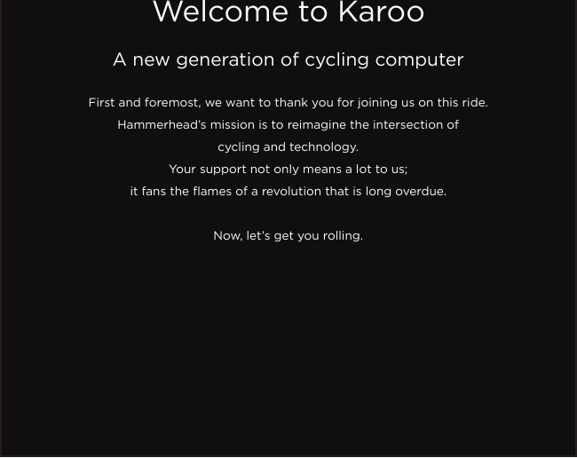 Welcome to KarooA new generation of cycling computerFirst and foremost, we want to thank you for joining us on this ride.Hammerhead’s mission is to reimagine the intersection of cycling and technology.Your support not only means a lot to us;it fans the ames of a revolution that is long overdue. Now, let’s get you rolling.