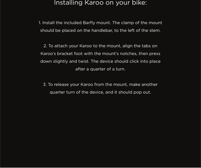 Installing Karoo on your bike:1. Install the included Bary mount. The clamp of the mount should be placed on the handlebar, to the left of the stem.2. To attach your Karoo to the mount, align the tabs on Karoo’s bracket foot with the mount’s notches, then press down slightly and twist. The device should click into place after a quarter of a turn.3. To release your Karoo from the mount, make another quarter turn of the device, and it should pop out.