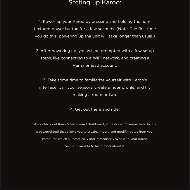 Setting up Karoo:1. Power up your Karoo by pressing and holding the non-textured power button for a few seconds. (Note: The rst time you do this, powering up the unit will take longer than usual.)2. After powering up, you will be prompted with a few setup steps, like connecting to a WiFi network, and creating a Hammerhead account.3. Take some time to familiarize yourself with Karoo’s interface: pair your sensors, create a rider prole, and try making a route or two.4. Get out there and ride!Also, check out Karoo’s web-based dashboard, at dashboard.hammerhead.io. It’s a powerful tool that allows you to create, import, and modify routes from your computer, which automatically and immediately sync with your Karoo. Visit our website to learn more about it.