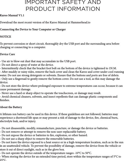 IMPORTANT SAFETY AND PRODUCT INFORMATIONKaroo Manual V1.1Download the most recent version of the Karoo Manual at Hammerhead.ioConnecting the Device to Your Computer or ChargerNOTICETo prevent corrosion or short circuit, thoroughly dry the USB port and the surrounding area before charging or connecting to a computer. Device Care- Use air to blow out dust that may accumulate in the USB port.- Do not direct a spray of water at the device.- Intermittently check that the bracket foot bolt on the bottom of the device is tightened to 1N.M.- Aer muddy or rainy rides, remove the back cover and clean the Karoo and cover under cool running water. Do not use strong detergents or solvents. Ensure that the buttons and ports are free of debris. - Only use a ngernail to gently remove the bottom cover. Do not use a tool, as this may damage the device. - Do not store the device where prolonged exposure to extreme temperatures can occur, because it can cause permanent damage. - Never use a hard or sharp object to operate the touchscreen, or damage may result. - Avoid chemical cleaners, solvents, and insect repellents that can damage plastic components and nishes. About the BatteryA lithium-ion battery can be used in this device. If these guidelines are not followed, batteries may experience a shortened life span or may present a risk of damage to the device, re, chemical burn, electrolyte leak, and/or injury. - Do not disassemble, modify, remanufacture, puncture, or damage the device or batteries. - Do not remove or attempt to remove the non-user-replaceable battery.- Do not expose the device or batteries to re, explosion, or other hazard.- Do not use a sharp object to remove the removable batteries. - Do not leave the device exposed to a heat source or in a high-temperature location, such as in the sun in an unattended vehicle. To prevent the possibility of damage, remove the device from the vehicle or store it out of direct sunlight, such as in the glove box. - Do not operate the device outside of the temperature ranges -10°C to 50°C. - When storing the device for an extended time period, store within the temperature ranges of 5°C to 25°C.