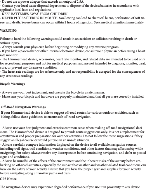 - Do not use a power adapter that exceeds an output of 2.5A.- Contact your local waste disposal department to dispose of the device/batteries in accordance with applicable local laws and regulations.- KEEP BATTERIES AWAY FROM CHILDREN. - NEVER PUT BATTERIES IN MOUTH. Swallowing can lead to chemical burns, perforation of so tis-sue, and death. Severe burns can occur within 2 hours of ingestion. Seek medical attention immediately.WARNING Failure to heed the following warnings could result in an accident or collision resulting in death or serious injury. - Always consult your physician before beginning or modifying any exercise program.- If you have a pacemaker or other internal electronic device, consult your physician before using a heart rate monitor.- e Hammerhead device, accessories, heart rate monitor, and related data are intended to be used only for recreational purposes and not for medical purposes, and are not intended to diagnose, monitor, treat, cure, or prevent any disease or condition. - e heart rate readings are for reference only, and no responsibility is accepted for the consequences of any erroneous readings. Bicycle Warnings- Always use your best judgement, and operate the bicycle in a safe manner. - Make sure your bicycle and hardware are properly maintained and that all parts are correctly installed.O-Road Navigation WarningsIf your Hammerhead device is able to suggest o-road routes for various outdoor activities, such as biking, follow these guidelines to ensure safe o-road navigation. - Always use your best judgment and exercise common sense when making o-road navigational deci-sions. e Hammerhead device is designed to provide route suggestions only. It is not a replacement for attentiveness and proper preparation for outdoor activities. Do not follow the route suggestions if they suggest an illegal course or would put you in an unsafe situation. - Always carefully compare information displayed on the device to all available navigation sources, including trail signs, trail conditions, weather conditions, and other factors that may aect safety while navigating. For safety, always resolve any discrepancies before continuing navigation, and defer to posted signs and conditions. - Always be mindful of the eects of the environment and the inherent risks of the activity before em-barking on o-road activities, especially the impact that weather and weather-related trail conditions can have on the safety of your activity. Ensure that you have the proper gear and supplies for your activity before navigating along unfamiliar paths and trails.GPS Noticee navigation device may experience degraded performance if you use it in proximity to any device 