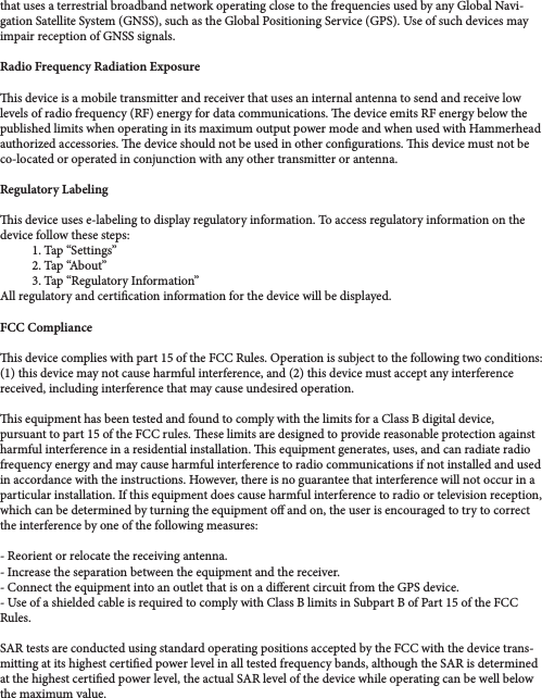 the maximum value. that uses a terrestrial broadband network operating close to the frequencies used by any Global Navi-gation Satellite System (GNSS), such as the Global Positioning Service (GPS). Use of such devices may impair reception of GNSS signals. Radio Frequency Radiation Exposureis device is a mobile transmitter and receiver that uses an internal antenna to send and receive low levels of radio frequency (RF) energy for data communications. e device emits RF energy below the published limits when operating in its maximum output power mode and when used with Hammerhead authorized accessories. e device should not be used in other congurations. is device must not be co-located or operated in conjunction with any other transmitter or antenna. Regulatory Labeling is device uses e-labeling to display regulatory information. To access regulatory information on the device follow these steps:1. Tap “Settings”2. Tap “About”3. Tap “Regulatory Information”All regulatory and certication information for the device will be displayed.FCC Complianceis device complies with part 15 of the FCC Rules. Operation is subject to the following two conditions: (1) this device may not cause harmful interference, and (2) this device must accept any interference received, including interference that may cause undesired operation. is equipment has been tested and found to comply with the limits for a Class B digital device, pursuant to part 15 of the FCC rules. ese limits are designed to provide reasonable protection against harmful interference in a residential installation. is equipment generates, uses, and can radiate radio frequency energy and may cause harmful interference to radio communications if not installed and used in accordance with the instructions. However, there is no guarantee that interference will not occur in a particular installation. If this equipment does cause harmful interference to radio or television reception, which can be determined by turning the equipment o and on, the user is encouraged to try to correct the interference by one of the following measures:- Reorient or relocate the receiving antenna. - Increase the separation between the equipment and the receiver.- Connect the equipment into an outlet that is on a dierent circuit from the GPS device.- Use of a shielded cable is required to comply with Class B limits in Subpart B of Part 15 of the FCC Rules. SAR tests are conducted using standard operating positions accepted by the FCC with the device trans-mitting at its highest certied power level in all tested frequency bands, although the SAR is determined at the highest certied power level, the actual SAR level of the device while operating can be well below 