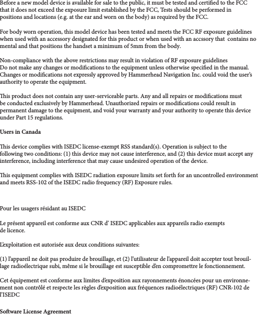 Le présent appareil est conforme aux CNR d’ ISEDC applicables aux appareils radio exempts Pour les usagers résidant au ISEDC and meets RSS-102 of the ISEDC radio frequency (RF) Exposure rules.is equipment complies with ISEDC radiation exposure limits set forth for an uncontrolled environment is device complies with ISEDC license-exempt RSS standard(s). Operation is subject to the when used with an accessory designated for this product or when used with an accssory that  contains noBefore a new model device is available for sale to the public, it must be tested and certied to the FCC that it does not exceed the exposure limit established by the FCC, Tests should be performed in positions and locations (e.g. at the ear and worn on the body) as required by the FCC. For body worn operation, this model device has been tested and meets the FCC RF exposure guidelines Non-compliance with the above restrictions may result in violation of RF exposure guidelines Do not make any changes or modications to the equipment unless otherwise specied in the manual.Changes or modications not expressly approved by Hammerhead Navigation Inc. could void the user’s authority to operate the equipment.is product does not contain any user-serviceable parts. Any and all repairs or modications must be conducted exclusively by Hammerhead. Unauthorized repairs or modications could result in permanent damage to the equipment, and void your warranty and your authority to operate this device under Part 15 regulations. Users in Canadafollowing two conditions: (1) this device may not cause interference, and (2) this device must accept any interference, including interference that may cause undesired operation of the device. de licence.L’exploitation est autorisée aux deux conditions suivantes:(1) l’appareil ne doit pas produire de brouillage, et (2) l’utilisateur de l’appareil doit accepter tout brouil-lage radioélectrique subi, même si le brouillage est susceptible d’en compromettre le fonctionnement. Cet équipement est conforme aux limites d’exposition aux rayonnements énoncées pour un environne-ment non contrôlé et respecte les règles d’exposition aux fréquences radioélectriques (RF) CNR-102 de l’ISEDCSoware License Agreementmental and that positions the handset a minimum of 5mm from the body.