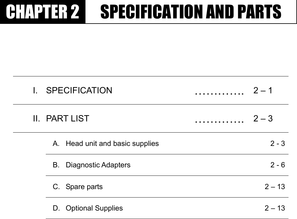 GGٻٻٻٻCHAPTER 2  SPECIFICATION AND PARTS I. SPECIFICATION  …………. 2 – 1 II. PART LIST  …………. 2 – 3   A.  Head unit and basic supplies    2 - 3 B. Diagnostic Adapters    2 - 6 C. Spare parts    2 – 13 D. Optional Supplies    2 – 13