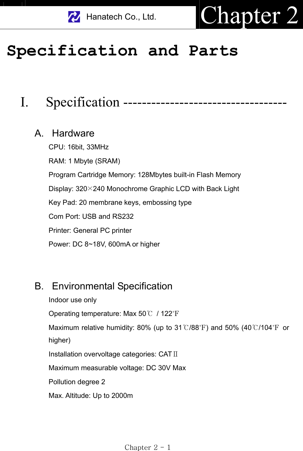 Hanatech Co., Ltd.  Chapter 2GjGYGTGXGSpecification and Parts  I. Specification ----------------------------------- A. Hardware CPU: 16bit, 33MHz RAM: 1 Mbyte (SRAM) Program Cartridge Memory: 128Mbytes built-in Flash Memory Display: 320Ý240 Monochrome Graphic LCD with Back Light Key Pad: 20 membrane keys, embossing type Com Port: USB and RS232   Printer: General PC printer Power: DC 8~18V, 600mA or higher B. Environmental Specification Indoor use only Operating temperature: Max 50ଇ / 122൓Maximum relative humidity: 80% (up to 31ଇ/88൓) and 50% (40ଇ/104൓ or higher) Installation overvoltage categories: CATซMaximum measurable voltage: DC 30V Max Pollution degree 2 Max. Altitude: Up to 2000m 