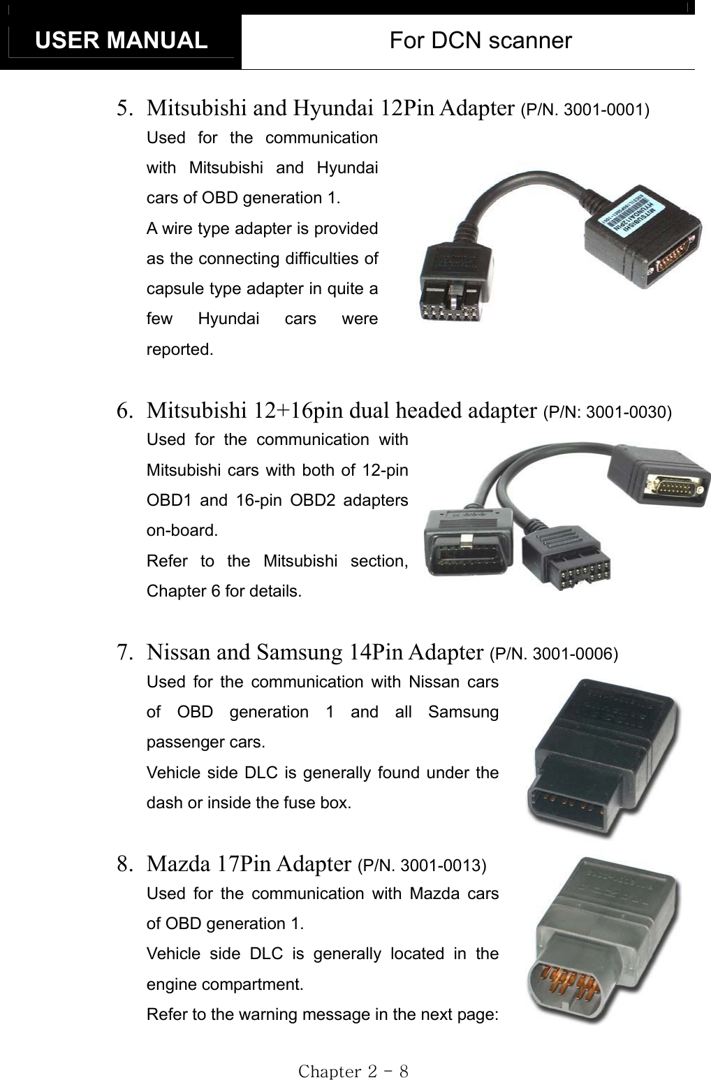 USER MANUAL  For DCN scanner GjGYGTG_G5.  Mitsubishi and Hyundai 12Pin Adapter (P/N. 3001-0001)Used for the communication with Mitsubishi and Hyundai cars of OBD generation 1.     A wire type adapter is provided as the connecting difficulties of capsule type adapter in quite a few Hyundai cars were reported. 6.  Mitsubishi 12+16pin dual headed adapter (P/N: 3001-0030)Used for the communication with Mitsubishi cars with both of 12-pin OBD1 and 16-pin OBD2 adapters on-board. Refer to the Mitsubishi section, Chapter 6 for details. 7.  Nissan and Samsung 14Pin Adapter (P/N. 3001-0006)Used for the communication with Nissan cars of OBD generation 1 and all Samsung passenger cars.     Vehicle side DLC is generally found under the dash or inside the fuse box. 8. Mazda 17Pin Adapter (P/N. 3001-0013)Used for the communication with Mazda cars of OBD generation 1. Vehicle side DLC is generally located in the engine compartment. Refer to the warning message in the next page: 