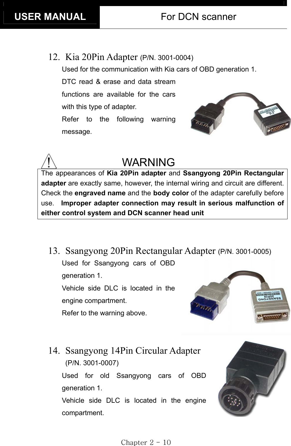 USER MANUAL  For DCN scanner GjGYGTGXWG     12.   Kia  20Pin  Adapter  (P/N. 3001-0004)Used for the communication with Kia cars of OBD generation 1.   DTC read &amp; erase and data stream functions are available for the cars with this type of adapter. Refer to the following warning message. WARNING The appearances of Kia 20Pin adapter and Ssangyong 20Pin Rectangular adapter are exactly same, however, the internal wiring and circuit are different. Check the engraved name and the body color of the adapter carefully before use.  Improper adapter connection may result in serious malfunction of either control system and DCN scanner head unit13.   Ssangyong 20Pin Rectangular Adapter (P/N. 3001-0005)Used for Ssangyong cars of OBD generation 1. Vehicle side DLC is located in the engine compartment. Refer to the warning above. 14.   Ssangyong 14Pin Circular Adapter (P/N. 3001-0007)Used for old Ssangyong cars of OBD generation 1. Vehicle side DLC is located in the engine compartment. 