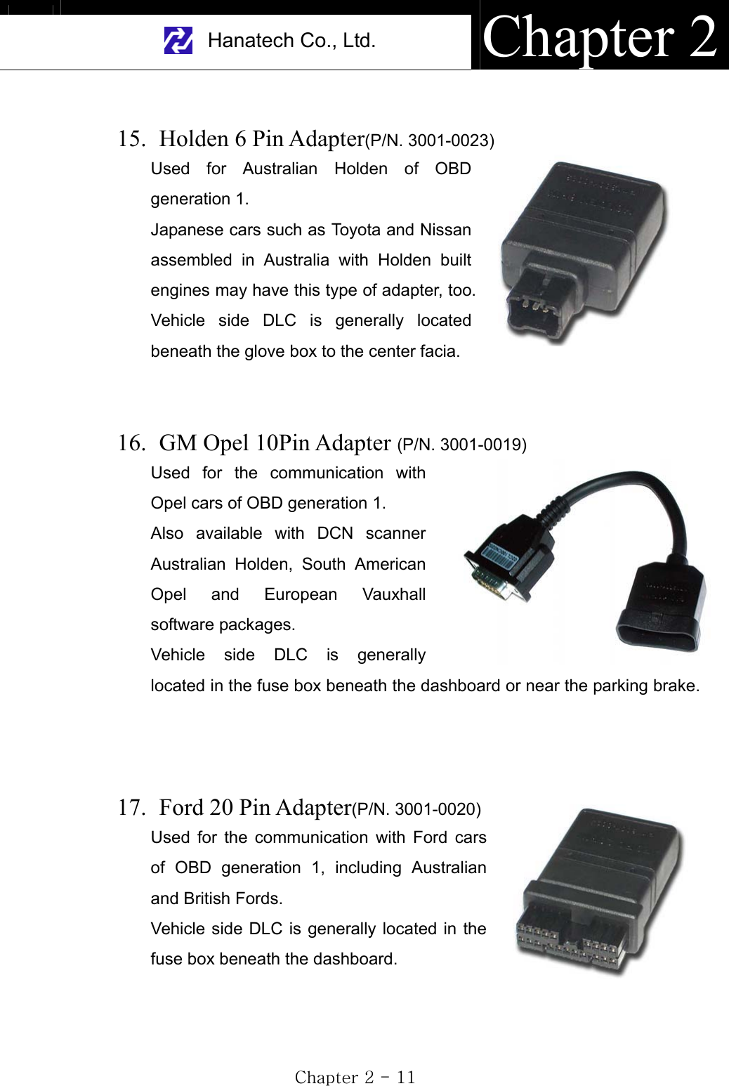 Hanatech Co., Ltd.  Chapter 2GjGYGTGXXG15.   Holden 6 Pin Adapter(P/N. 3001-0023)Used for Australian Holden of OBD generation 1. Japanese cars such as Toyota and Nissan assembled in Australia with Holden built engines may have this type of adapter, too. Vehicle side DLC is generally located beneath the glove box to the center facia. 16.   GM Opel 10Pin Adapter (P/N. 3001-0019)Used for the communication with Opel cars of OBD generation 1. Also available with DCN scanner Australian Holden, South American Opel and European Vauxhall software packages.     Vehicle side DLC is generally located in the fuse box beneath the dashboard or near the parking brake. 17.   Ford  20  Pin  Adapter(P/N. 3001-0020)Used for the communication with Ford cars of OBD generation 1, including Australian and British Fords.Vehicle side DLC is generally located in the fuse box beneath the dashboard.