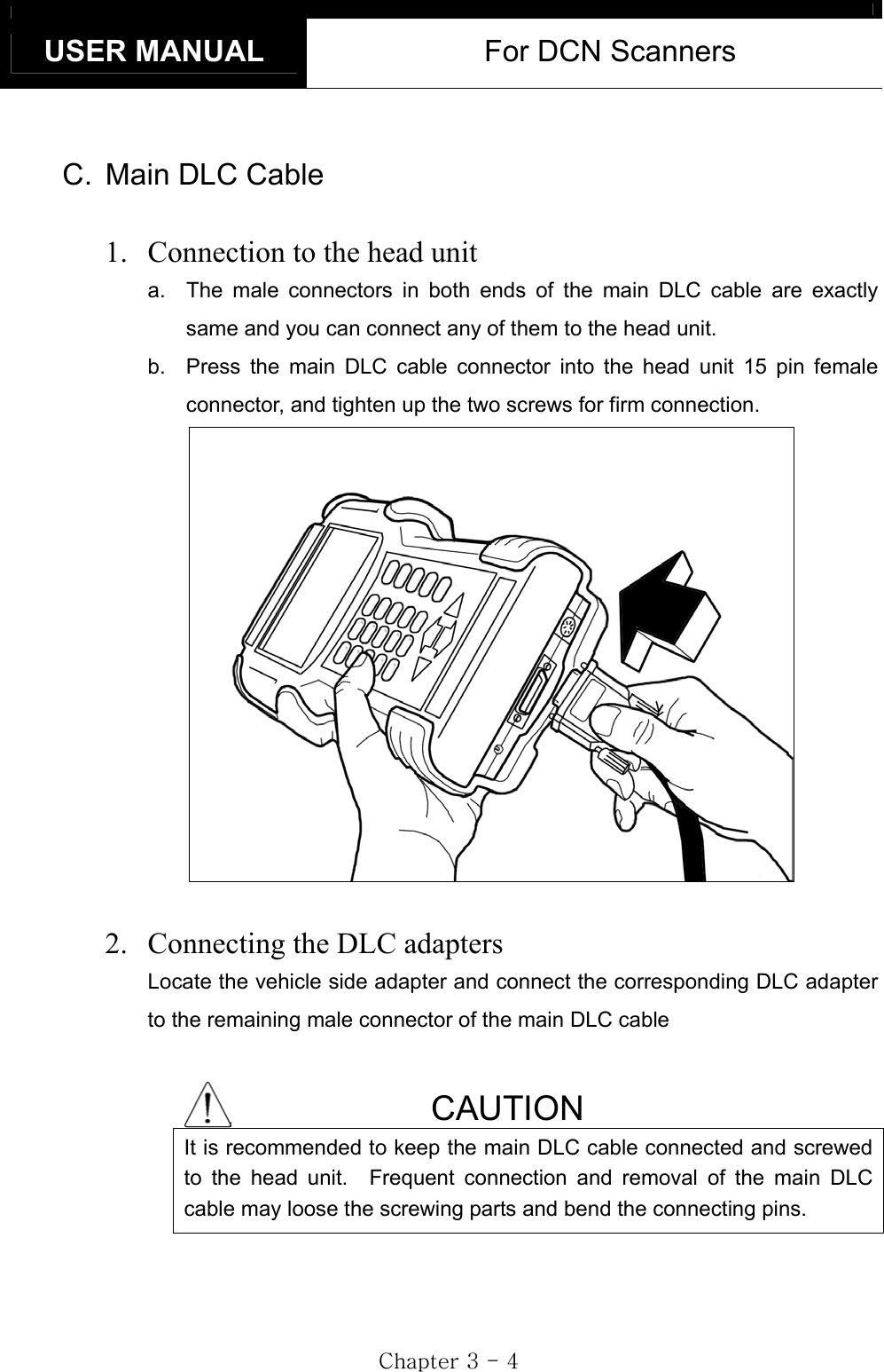 USER MANUAL  For DCN Scanners GjGZGTG[GC.  Main DLC Cable 1.  Connection to the head unita.  The male connectors in both ends of the main DLC cable are exactly same and you can connect any of them to the head unit. b.  Press the main DLC cable connector into the head unit 15 pin female connector, and tighten up the two screws for firm connection.   2.  Connecting the DLC adaptersLocate the vehicle side adapter and connect the corresponding DLC adapter to the remaining male connector of the main DLC cable CAUTION It is recommended to keep the main DLC cable connected and screwed to the head unit.  Frequent connection and removal of the main DLC cable may loose the screwing parts and bend the connecting pins. 