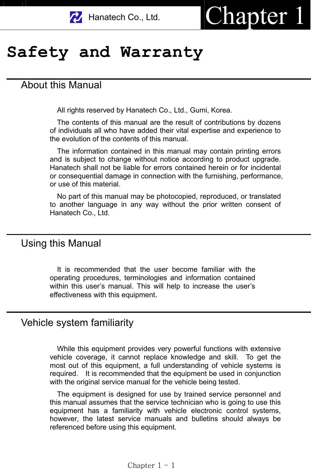 Hanatech Co., Ltd.  Chapter 1GjGXGTGXGSafety and Warranty GAbout this ManualAll rights reserved by Hanatech Co., Ltd., Gumi, Korea. The contents of this manual are the result of contributions by dozens of individuals all who have added their vital expertise and experience to the evolution of the contents of this manual. The information contained in this manual may contain printing errors and is subject to change without notice according to product upgrade.  Hanatech shall not be liable for errors contained herein or for incidental or consequential damage in connection with the furnishing, performance, or use of this material. No part of this manual may be photocopied, reproduced, or translated to another language in any way without the prior written consent of Hanatech Co., Ltd.ٻٻٻٻٻٻUsing this ManualIt is recommended that the user become familiar with the operating procedures, terminologies and information contained within this user’s manual. This will help to increase the user’s effectiveness with this equipment.Vehicle system familiarityWhile this equipment provides very powerful functions with extensive vehicle coverage, it cannot replace knowledge and skill.  To get the most out of this equipment, a full understanding of vehicle systems is required.    It is recommended that the equipment be used in conjunction with the original service manual for the vehicle being tested.     The equipment is designed for use by trained service personnel and this manual assumes that the service technician who is going to use this equipment has a familiarity with vehicle electronic control systems, however, the latest service manuals and bulletins should always be referenced before using this equipment.ٻ