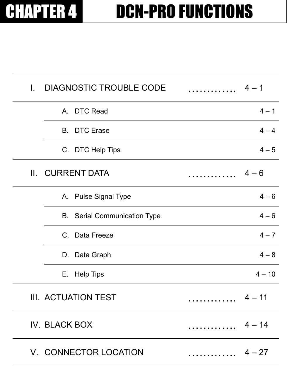 GGٻٻٻٻCHAPTER 4  DCN-PRO FUNCTIONS I. DIAGNOSTIC TROUBLE CODE  …………. 4 – 1   A.  DTC Read    4 – 1  B.  DTC Erase    4 – 4  C.  DTC Help Tips    4 – 5II. CURRENT DATA   …………. 4 – 6   A.  Pulse Signal Type    4 – 6  B.  Serial Communication Type    4 – 6  C.  Data Freeze    4 – 7  D.  Data Graph    4 – 8 E. Help Tips    4 – 10III. ACTUATION TEST  …………. 4 – 11 IV. BLACK BOX  …………. 4 – 14 V. CONNECTOR LOCATION  …………. 4 – 27 G